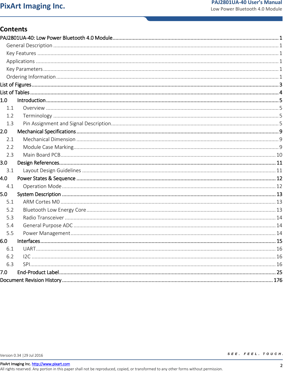   2 PixArt Imaging Inc. PixArt Imaging Inc. http://www.pixart.com   All rights reserved. Any portion in this paper shall not be reproduced, copied, or transformed to any other forms without permission.  PAJ2801UA-40 User’s Manual Low Power Bluetooth 4.0 Module Version 0.34 |29 Jul 2016 Contents   PAJ2801UA-40: Low Power Bluetooth 4.0 Module ................................................................................................................... 1 General Description ............................................................................................................................................................ 1 Key Features ....................................................................................................................................................................... 1 Applications ........................................................................................................................................................................ 1 Key Parameters ................................................................................................................................................................... 1 Ordering Information .......................................................................................................................................................... 1 List of Figures ........................................................................................................................................................................... 3 List of Tables ............................................................................................................................................................................ 4 1.0 Introduction ................................................................................................................................................................. 5 1.1  Overview ................................................................................................................................................................. 5 1.2  Terminology ............................................................................................................................................................ 5 1.3  Pin Assignment and Signal Description .................................................................................................................... 5 2.0 Mechanical Specifications ............................................................................................................................................ 9 2.1  Mechanical Dimension ............................................................................................................................................ 9 2.2  Module Case Marking .............................................................................................................................................. 9 2.3  Main Board PCB ..................................................................................................................................................... 10 3.0 Design References ...................................................................................................................................................... 11 3.1  Layout Design Guidelines ...................................................................................................................................... 11 4.0 Power States &amp; Sequence .......................................................................................................................................... 12 4.1  Operation Mode .................................................................................................................................................... 12 5.0 System Description .................................................................................................................................................... 13 5.1  ARM Cortes M0 ..................................................................................................................................................... 13 5.2  Bluetooth Low Energy Core ................................................................................................................................... 13 5.3  Radio Transceiver .................................................................................................................................................. 14 5.4  General Purpose ADC ............................................................................................................................................ 14 5.5  Power Management .............................................................................................................................................. 14 6.0 Interfaces ................................................................................................................................................................... 15 6.1  UART ...................................................................................................................................................................... 16 6.2  I2C ......................................................................................................................................................................... 16 6.3 SPI .......................................................................................................................................................................... 16 7.0 End-Product Label ...................................................................................................................................................... 25 Document Revision History .................................................................................................................................................. 176    