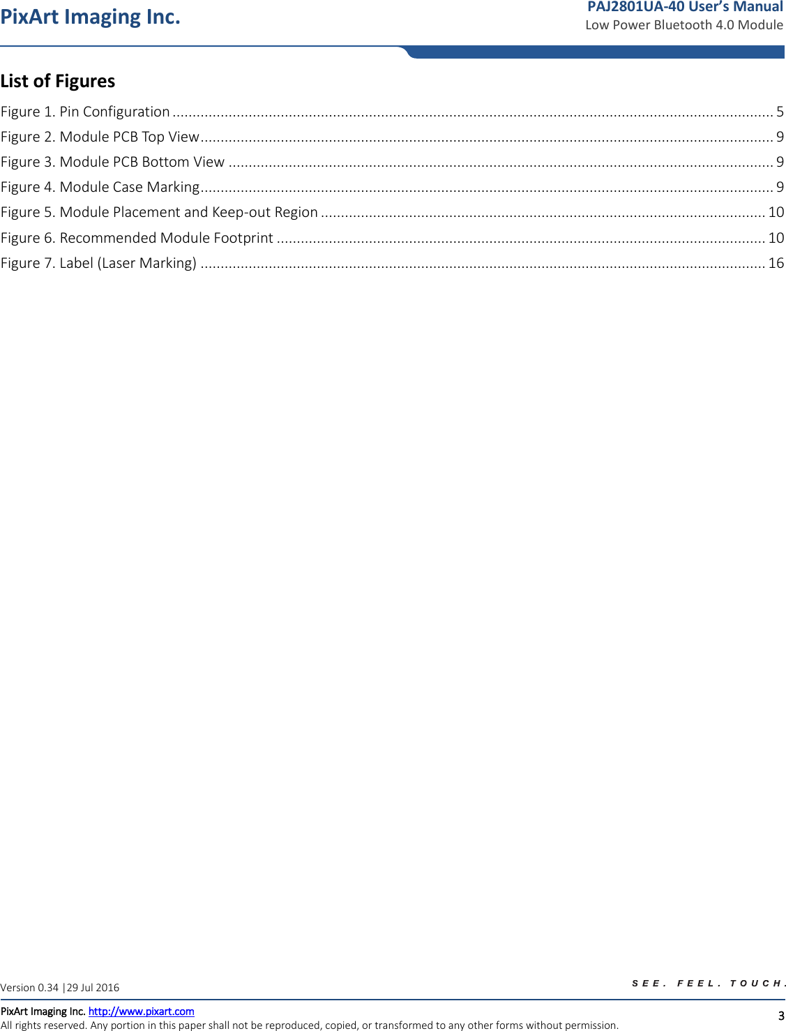   3 PixArt Imaging Inc. PixArt Imaging Inc. http://www.pixart.com   All rights reserved. Any portion in this paper shall not be reproduced, copied, or transformed to any other forms without permission.  PAJ2801UA-40 User’s Manual Low Power Bluetooth 4.0 Module Version 0.34 |29 Jul 2016 List of Figures Figure 1. Pin Configuration ...................................................................................................................................................... 5 Figure 2. Module PCB Top View ............................................................................................................................................... 9 Figure 3. Module PCB Bottom View ........................................................................................................................................ 9 Figure 4. Module Case Marking ............................................................................................................................................... 9 Figure 5. Module Placement and Keep-out Region ............................................................................................................... 10 Figure 6. Recommended Module Footprint .......................................................................................................................... 10 Figure 7. Label (Laser Marking) ............................................................................................................................................. 16    