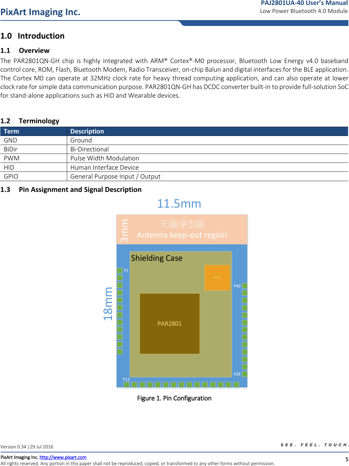  5 PixArt Imaging Inc. PixArt Imaging Inc. http://www.pixart.com   All rights reserved. Any portion in this paper shall not be reproduced, copied, or transformed to any other forms without permission.  PAJ2801UA-40 User’s Manual Low Power Bluetooth 4.0 Module Version 0.34 |29 Jul 2016 1.0 Introduction 1.1 Overview The  PAR2801QN-GH  chip  is  highly  integrated  with  ARM®  Cortex®-M0  processor,  Bluetooth  Low  Energy  v4.0  baseband control core, ROM, Flash, Bluetooth Modem, Radio Transceiver, on-chip Balun and digital interfaces for the BLE application. The Cortex M0 can operate at 32MHz clock rate for heavy thread computing application, and can also operate at lower clock rate for simple data communication purpose. PAR2801QN-GH has DCDC converter built-in to provide full-solution SoC for stand-alone applications such as HID and Wearable devices.   1.2 Terminology Term Description GND Ground BiDir Bi-Directional PWM Pulse Width Modulation HID Human Interface Device GPIO General Purpose Input / Output 1.3 Pin Assignment and Signal Description 天線淨空區Antenna keep-out regionXTAL11.5mm18mmP1P13P28P40PAR2801Shielding Case3mm Figure 1. Pin Configuration   