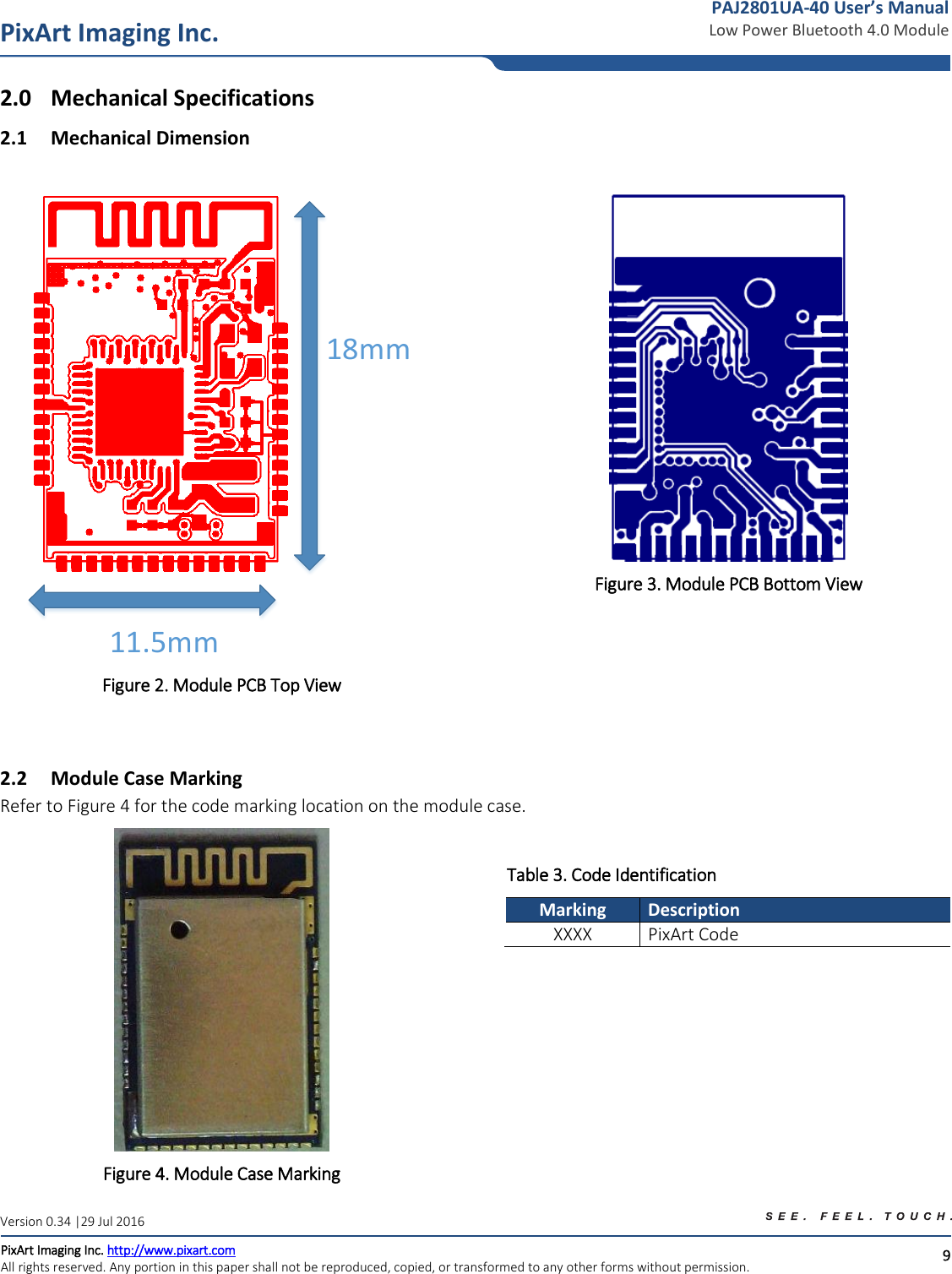   9 PixArt Imaging Inc. PixArt Imaging Inc. http://www.pixart.com   All rights reserved. Any portion in this paper shall not be reproduced, copied, or transformed to any other forms without permission.  PAJ2801UA-40 User’s Manual Low Power Bluetooth 4.0 Module Version 0.34 |29 Jul 2016 2.0 Mechanical Specifications 2.1 Mechanical Dimension     18mm11.5mm Figure 2. Module PCB Top View  Figure 3. Module PCB Bottom View  2.2 Module Case Marking Refer to Figure 4 for the code marking location on the module case.  Figure 4. Module Case Marking Table 3. Code Identification Marking Description XXXX PixArt Code 