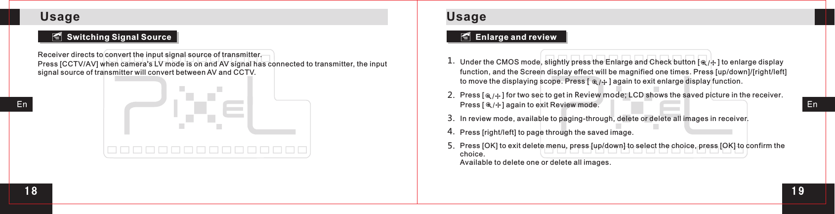 Receiver directs to convert the input signal source of transmitter.Press [CCTV/AV] when camera&apos;s LV mode is on and AV signal has connected to transmitter, the input signal source of transmitter will convert between AV and CCTV.Under the CMOS mode, slightly press the Enlarge and Check button [         ] to enlarge display function, and the Screen display effect will be magnified one times. Press [up/down]/[right/left] to move the displaying scope. Press [          ] again to exit enlarge display function.Press [         ] for two sec to get in Review mode; LCD shows the saved picture in the receiver. Press [         ] again to exit Review mode.In review mode, available to paging-through, delete or delete all images in receiver.Press [right/left] to page through the saved image.Press [OK] to exit delete menu, press [up/down] to select the choice, press [OK] to confirm the choice.Available to delete one or delete all images.1.2.3.5.4.Switching Signal Source Enlarge and reviewUsageUsage1 91 8