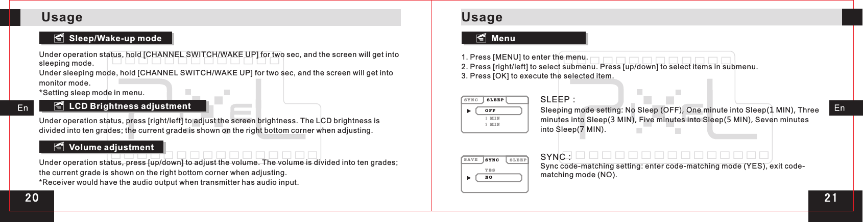 Sleep/Wake-up mode MenuLCD Brightness adjustmentVolume adjustmentUnder operation status, hold [CHANNEL SWITCH/WAKE UP] for two sec, and the screen will get into sleeping mode.Under sleeping mode, hold [CHANNEL SWITCH/WAKE UP] for two sec, and the screen will get into monitor mode.*Setting sleep mode in menu.Under operation status, press [right/left] to adjust the screen brightness. The LCD brightness is divided into ten grades; the current grade is shown on the right bottom corner when adjusting.Under operation status, press [up/down] to adjust the volume. The volume is divided into ten grades; the current grade is shown on the right bottom corner when adjusting.  *Receiver would have the audio output when transmitter has audio input.1. Press [MENU] to enter the menu.2. Press [right/left] to select submenu. Press [up/down] to select items in submenu.3. Press [OK] to execute the selected item.SLEEP：Sleeping mode setting: No Sleep (OFF), One minute into Sleep(1 MIN), Three minutes into Sleep(3 MIN), Five minutes into Sleep(5 MIN), Seven minutes into Sleep(7 MIN).SYNC：Sync code-matching setting: enter code-matching mode (YES), exit code-matching mode (NO).S A V E S Y N CS Y N CS L E E PS L E E PY E SO F FN O1 M I N3 M I NUsageUsage2 0 2 1