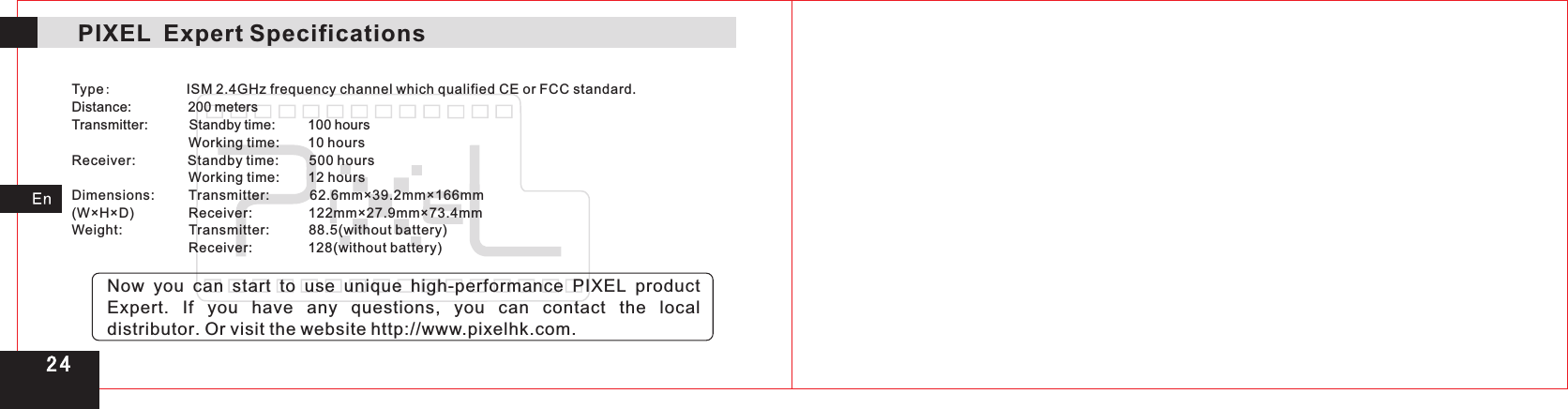 2 4PIXEL  Expert Specifications  Type:           Distance:                200 metersTransmitter:           Standby time:         1  00 hours                                 Working time:        1  0 hoursReceiver:              Standby time:         500 hours                                 Working time:         12 hoursDimensions:           Transmitter:           62.6mm×39.2mm×166mm(W×H×D)                Receiver:               12  2mm×27.9mm×73.4mmWeight:                   Transmitter:           88.5(without battery)                                  Receiver:               128(without battery)ISM 2.4GHz frequency channel which qualified CE or FCC standard.Now  you  can  start to use unique high-performance PIXEL product Expert.  If  you  have  any  questions,  you can contact the local distributor. Or visit the website http://www.pixelhk.com.