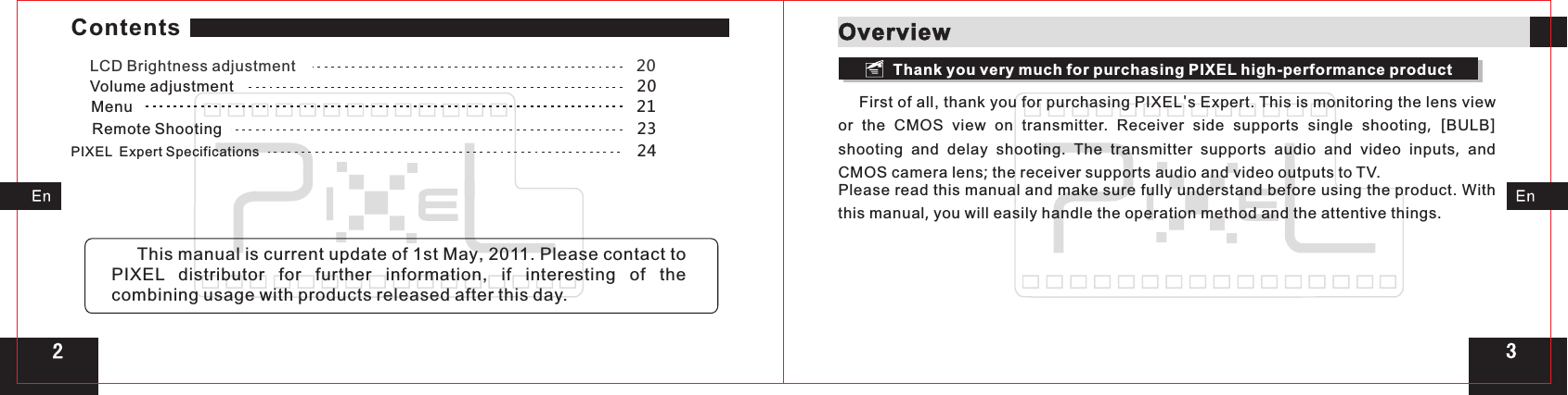 Volume adjustment                                                                                         20LCD Brightness adjustment                                                                           20Menu                                                                                                                21     First of all, thank you for purchasing PIXEL&apos;s Expert. This is monitoring the lens view or  the  CMOS  view  on  transmitter.  Receiver  side supports single shooting,  [BULB] shooting and delay shooting.  The  transmitter  supports audio and video inputs,  and CMOS camera lens; the receiver supports audio and video outputs to TV.Please read this manual and make sure fully understand before using the product. With this manual, you will easily handle the operation method and the attentive things.32Remote Shooting                                                                                            23PIXEL  Expert Specifications                                                                                   24OverviewThank you very much for purchasing PIXEL high-performance product     This manual is current update of 1st May, 2011. Please contact to PIXEL  distributor for further information,  if interesting of the combining usage with products released after this day.Contents