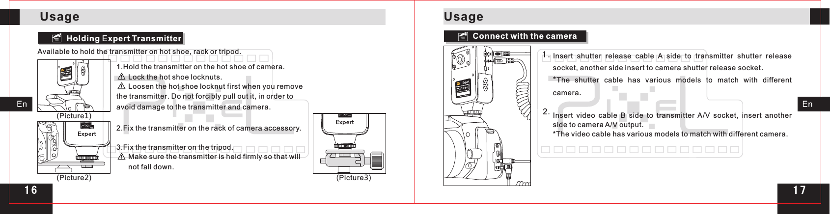 Holding Expert TransmitterAvailable to hold the transmitter on hot shoe, rack or tripod.Connect with the cameraMICHDMI OUTAN OUTInsert  shutter  release  cable  A  side  to  transmitter  shutter  release socket, another side insert to camera shutter release socket.*The shutter cable has various models to match with different camera.Insert  video  cable  B  side  to  transmitter  A/V  socket,  insert  another side to camera A/V output.*The video cable has various models to match with different camera.1 .2.(Picture1)(Picture2) (Picture3)1.Hold the transmitter on the hot shoe of camera.      Lock the hot shoe locknuts.      Loosen the hot shoe locknut first when you remove the transmitter. Do not forcibly pull out it, in order to avoid damage to the transmitter and camera. 2.Fix the transmitter on the rack of camera accessory.3.Fix the transmitter on the tripod.      Make sure the transmitter is held firmly so that will       not fall down.UsageUsage1 71 6