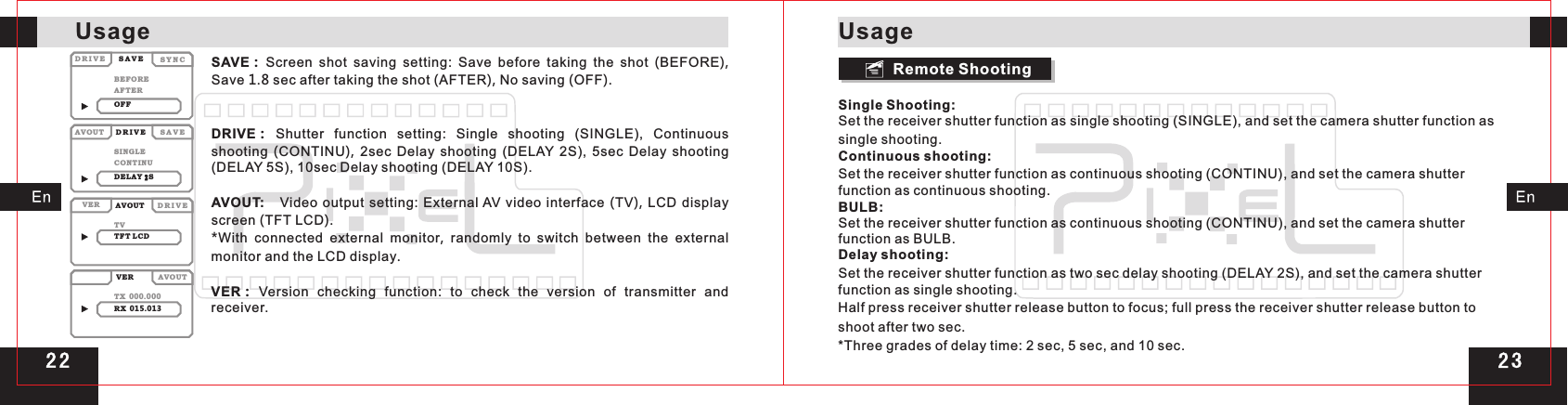 2 32 2SAVE：Screen  shot  saving  setting:  Save  before  taking  the  shot  (BEFORE), Save 1.8 sec after taking the shot (AFTER), No saving (OFF). DRIVE：Shutter  function  setting:  Single  shooting  (SINGLE),  Continuous shooting  (CONTINU),  2sec  Delay  shooting  (DELAY  2S),  5sec  Delay  shooting (DELAY 5S), 10sec Delay shooting (DELAY 10S).AVOUT:     Video output  setting: External AV video interface  (TV), LCD display screen (TFT LCD).*With connected external monitor,  randomly  to  switch between the external monitor and the LCD display.VER：Version  checking  function:  to  check  the  version  of  transmitter  and receiver.Single Shooting:Set the receiver shutter function as single shooting (SINGLE), and set the camera shutter function as single shooting.Continuous shooting:Set the receiver shutter function as continuous shooting (CONTINU), and set the camera shutter function as continuous shooting.BULB:Set the receiver shutter function as continuous shooting (CONTINU), and set the camera shutter function as BULB.Delay shooting:Set the receiver shutter function as two sec delay shooting (DELAY 2S), and set the camera shutter function as single shooting.Half press receiver shutter release button to focus; full press the receiver shutter release button to shoot after two sec.*Three grades of delay time: 2 sec, 5 sec, and 10 sec.S A V ES A V ED R I V EAVO UTVERVERAVO UTAVO UTD R I V ED R I V ES Y N CBEF OR ESIN GL ETVTX 000.000RX 015.013AFT ERCON TI NUTFT L CDOFFDEL AY S2Remote Shooting UsageUsage