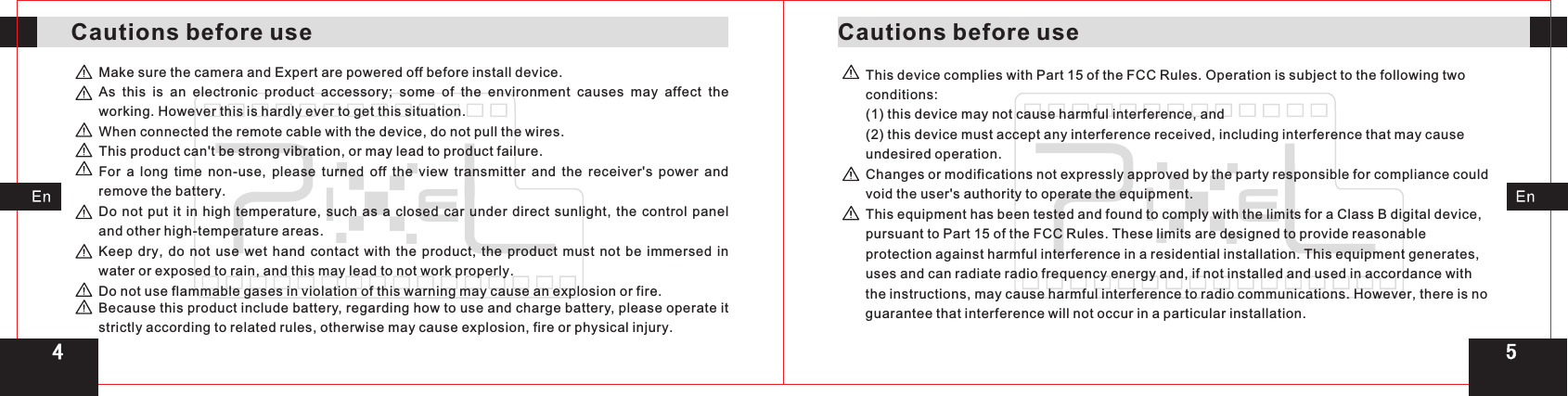 4Cautions before use Cautions before useMake sure the camera and Expert are powered off before install device.As this is an electronic product accessory;  some of the environment causes may affect the working. However this is hardly ever to get this situation.When connected the remote cable with the device, do not pull the wires.This product can&apos;t be strong vibration, or may lead to product failure. For a long time non-use,  please turned off the view  transmitter and the receiver&apos;s power and remove the battery.Do not put it in high temperature,  such as a closed car under direct sunlight, the control panel and other high-temperature areas.Keep dry,  do not use wet hand contact with the product,  the product must not be immersed in water or exposed to rain, and this may lead to not work properly.Do not use flammable gases in violation of this warning may cause an explosion or fire.Because this product include battery, regarding how to use and charge battery, please operate it strictly according to related rules, otherwise may cause explosion, fire or physical injury.This device complies with Part 15 of the FCC Rules. Operation is subject to the following two conditions:(1) this device may not cause harmful interference, and (2) this device must accept any interference received, including interference that may cause undesired operation.Changes or modifications not expressly approved by the party responsible for compliance could void the user&apos;s authority to operate the equipment.This equipment has been tested and found to comply with the limits for a Class B digital device, pursuant to Part 15 of the FCC Rules. These limits are designed to provide reasonable protection against harmful interference in a residential installation. This equipment generates, uses and can radiate radio frequency energy and, if not installed and used in accordance with the instructions, may cause harmful interference to radio communications. However, there is no guarantee that interference will not occur in a particular installation.5