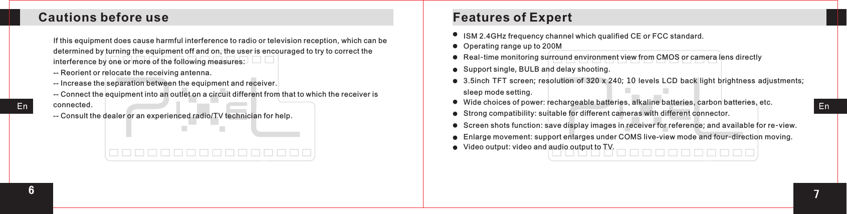 Features of ExpertCautions before useIf this equipment does cause harmful interference to radio or television reception, which can be determined by turning the equipment off and on, the user is encouraged to try to correct the interference by one or more of the following measures:-- Reorient or relocate the receiving antenna.-- Increase the separation between the equipment and receiver.-- Connect the equipment into an outlet on a circuit different from that to which the receiver is connected.-- Consult the dealer or an experienced radio/TV technician for help. ISM 2.4GHz frequency channel which qualified CE or FCC standard.Operating range up to 200MReal-time monitoring surround environment view from CMOS or camera lens directlySupport single, BULB and delay shooting.3.5inch TFT screen; resolution of 320  x  240; 10 levels LCD back light brightness adjustments; sleep mode setting.Wide choices of power: rechargeable batteries, alkaline batteries, carbon batteries, etc.Strong compatibility: suitable for different cameras with different connector. Screen shots function: save display images in receiver for reference; and available for re-view.Enlarge movement: support enlarges under COMS live-view mode and four-direction moving.Video output: video and audio output to TV.76