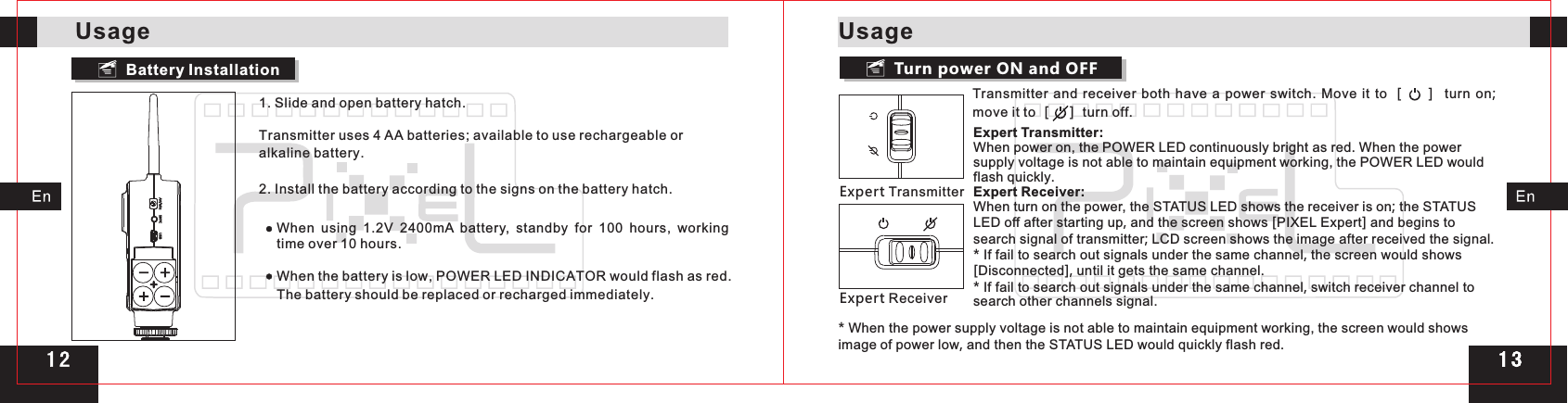 Transmitter and  receiver both have a power switch.  Move it to ［   ］ turn on; move it to ［   ］ turn off.Turn power ON and OFFExpert TransmitterExpert ReceiverExpert Transmitter:When power on, the POWER LED continuously bright as red. When the power supply voltage is not able to maintain equipment working, the POWER LED would flash quickly.Expert Receiver:When turn on the power, the STATUS LED shows the receiver is on; the STATUS LED off after starting up, and the screen shows [PIXEL Expert] and begins to search signal of transmitter; LCD screen shows the image after received the signal.* If fail to search out signals under the same channel, the screen would shows [Disconnected], until it gets the same channel.* If fail to search out signals under the same channel, switch receiver channel to search other channels signal.* When the power supply voltage is not able to maintain equipment working, the screen would shows image of power low, and then the STATUS LED would quickly flash red.Battery Installation1. Slide and open battery hatch.Transmitter uses 4 AA batteries; available to use rechargeable or alkaline battery.2. Install the battery according to the signs on the battery hatch.When using  1.2V 2400mA  battery,  standby for  100  hours,  working time over 10 hours.When the battery is low, POWER LED INDICATOR would flash as red. The battery should be replaced or recharged immediately.UsageUsage1 31 2 1 3