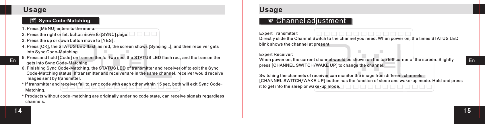 Sync Code-Matching1. Press [MENU] enters to the menu.2. Press the right or left button move to [SYNC] page.3. Press the up or down button move to [YES].4. Press [OK], the STATUS LED flash as red, the screen shows [Syncing…], and then receiver gets     into Sync Code-Matching.5. Press and hold [Code] on transmitter for two sec, the STATUS LED flash red, and the transmitter     gets into Sync Code-Matching.6. Finishing Sync Code-Matching, the STATUS LED of transmitter and receiver off to exit the Sync     Code-Matching status. If transmitter and receiver are in the same channel, receiver would receive     images sent by transmitter.* If transmitter and receiver fail to sync code with each other within 15 sec, both will exit Sync Code-   Matching.* Products without code-matching are originally under no code state, can receive signals regardless    channels.Channel adjustmentExpert Transmitter:Directly slide the Channel Switch to the channel you need. When power on, the times STATUS LED blink shows the channel at present.Expert Receiver:When power on, the current channel would be shown on the top left corner of the screen. Slightly press [CHANNEL SWITCH/WAKE UP] to change the channel.Switching the channels of receiver can monitor the image from different channels.[CHANNEL SWITCH/WAKE UP] button has the function of sleep and wake-up mode. Hold and press it to get into the sleep or wake-up mode.UsageUsage1 4 1 5