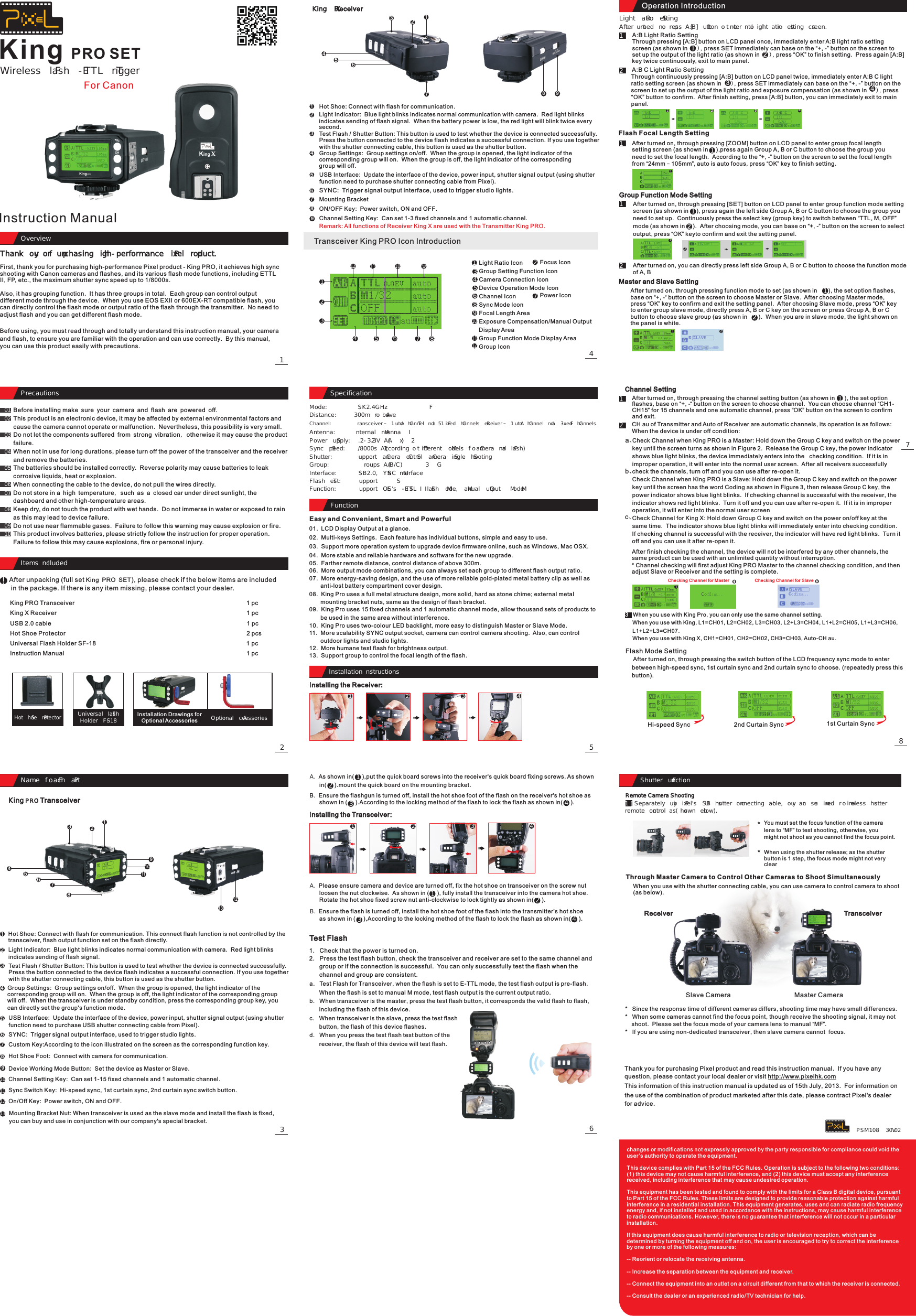 72363OverviewOverview1Thank you for purchasing high-performance Pixel product.King PRO SETAfter unpacking (full set ), please check if the below items are included in the package. If there is any item missing, please contact your dealer. King PRO SETItems IncludedItems IncludedPrecautionsPrecautions01020304050706080910Hot Shoe ProtectorUniversal Flash Holder SF-18 Optional AccessoriesName of Each PartName of Each PartKing PRO Transceiver King X Receiver 789312456312589476312589101112134761234567812111095SpecificationFunctionInstallation InstructionsInstallation InstructionsMode:                 FSK2.4GHzDistance:             300m or AboveChannel:                 Transceiver – 1 Auto Channel and 15 Fixed Channels Receiver – 1 Auto Channel and 3 Fixed Channels.Antenna:            Internal AntennaPower Supply:   2.2-3.3V (AA x 2)Sync Speed:      1/8000s (According to Different Models of Camera and Flash)Shutter:              Support Camera Control Camera Single ShootingGroup:                3 Groups (A/B/C)Interface:           USB2.0, SYNC InterfaceFlash Test:         SupportFunction:            Support EOS&apos;s E-TTL II Flash Mode, Manual Output M ModeInstalling the Receiver:1234Installing the Transceiver:1222111113122334441234A.  Please ensure camera and device are turned off, fix the hot shoe on transceiver on the screw nut       loosen the nut clockwise.  As shown in (     ), fully install the transceiver into the camera hot shoe.        Rotate the hot shoe fixed screw nut anti-clockwise to lock tightly as shown in(     ).   Test Flash84Through continuously pressing [A:B] button on LCD panel twice, immediately enter A:B C light ratio setting screen (as shown in      ), press SET immediately can base on the “+, -” button on the screen to set up the output of the light ratio and exposure compensation (as shown in     ), press “OK” button to confirm.  After finish setting, press [A:B] button, you can immediately exit to main panel.Light Ratio Setting After turned on, press [A:B] button to enter into light ratio setting screen.1、1、1、1、2、2、2、2、Separately buy Pixel&apos;s USB shutter connecting cable, you can use wired or wireless shutter remote control (as shown below).1、Remote Camera ShootingPSM108  V30.02Wireless Flash E-TTL TriggerFor CanonInstruction ManualFirst, thank you for purchasing high-performance Pixel product - King PRO, it achieves high sync shooting with Canon cameras and flashes, and its various flash mode functions, including ETTL II, FP, etc., the maximum shutter sync speed up to 1/8000s.Also, it has grouping function.  It has three groups in total.  Each group can control output different mode through the device.  When you use EOS EXII or 600EX-RT compatible flash, you can directly control the flash mode or output ratio of the flash through the transmitter.  No need to adjust flash and you can get different flash mode.Before using, you must read through and totally understand this instruction manual, your camera and flash, to ensure you are familiar with the operation and can use correctly.  By this manual, you can use this product easily with precautions.Before installing make sure your camera and flash are powered off.This product is an electronic device, it may be affected by external environmental factors and cause the camera cannot operate or malfunction.  Nevertheless, this possibility is very small.Do not let the components suffered from strong vibration, otherwise it may cause the product failure.When not in use for long durations, please turn off the power of the transceiver and the receiver and remove the batteries.The batteries should be installed correctly.  Reverse polarity may cause batteries to leak corrosive liquids, heat or explosion.When connecting the cable to the device, do not pull the wires directly.Do not store in a high temperature, such as a closed car under direct sunlight, the dashboard and other high-temperature areas.Keep dry, do not touch the product with wet hands.  Do not immerse in water or exposed to rain as this may lead to device failure.Do not use near flammable gases.  Failure to follow this warning may cause explosion or fire.This product involves batteries, please strictly follow the instruction for proper operation.  Failure to follow this may cause explosions, fire or personal injury.King PRO Transceiver                                                                         1 pcKing X Receiver 1 pcUSB 2.0 cable                                                                                                     1 pcHot Shoe Protector                                                                                       2 pcsUniversal Flash Holder SF-18                                                                         1 pcInstruction Manual                                                                         1 pc                                                                                      Installation Drawings for Optional AccessoriesHot Shoe: Connect with flash for communication. This connect flash function is not controlled by the transceiver, flash output function set on the flash directly.Light Indicator:  Blue light blinks indicates normal communication with camera.  Red light blinks indicates sending of flash signal.Test Flash / Shutter Button: This button is used to test whether the device is connected successfully.  Press the button connected to the device flash indicates a successful connection. If you use together with the shutter connecting cable, this button is used as the shutter button.Test Flash / Shutter Button: This button is used to test whether the device is connected successfully.  Press the button connected to the device flash indicates a successful connection. If you use together with the shutter connecting cable, this button is used as the shutter button.Group Settings:  Group settings on/off.  When the group is opened, the light indicator of the corresponding group will on.  When the group is off, the light indicator of the corresponding group will off.  When the transceiver is under standby condition, press the corresponding group key, you can directly set the group&apos;s function mode.USB Interface:  Update the interface of the device, power input, shutter signal output (using shutter function need to purchase USB shutter connecting cable from Pixel).SYNC:  Trigger signal output interface, used to trigger studio lights.Custom Key:According to the icon illustrated on the screen as the corresponding function key.Hot Shoe Foot:  Connect with camera for communication.Device Working Mode Button:  Set the device as Master or Slave.Channel Setting Key:  Can set 1-15 fixed channels and 1 automatic channel.Sync Switch Key:  Hi-speed sync, 1st curtain sync, 2nd curtain sync switch button.On/Off Key:  Power switch, ON and OFF.Mounting Bracket Nut: When transceiver is used as the slave mode and install the flash is fixed, you can buy and use in conjunction with our company&apos;s special bracket.Hot Shoe: Connect with flash for communication.Light Indicator:  Blue light blinks indicates normal communication with camera.  Red light blinks indicates sending of flash signal.  When the battery power is low, the red light will blink twice every second.Group Settings:  Group settings on/off.  When the group is opened, the light indicator of the corresponding group will on.  When the group is off, the light indicator of the corresponding group will off.USB Interface:  Update the interface of the device, power input, shutter signal output (using shutter function need to purchase shutter connecting cable from Pixel).SYNC:  Trigger signal output interface, used to trigger studio lights.Mounting BracketON/OFF Key:  Power switch, ON and OFF.Channel Setting Key:  Can set 1-3 fixed channels and 1 automatic channel.Remark: All functions of Receiver King X are used with the Transmitter King PRO.Transceiver King PRO Icon IntroductionLight Ratio IconGroup Setting Function IconCamera Connection IconDevice Operation Mode IconChannel IconSync Mode IconFocal Length AreaExposure Compensation/Manual Output Display AreaGroup Function Mode Display AreaGroup IconFocus IconPower IconEasy and Convenient, Smart and Powerful01.  LCD Display Output at a glance.02.  Multi-keys Settings.  Each feature has individual buttons, simple and easy to use.03.  Support more operation system to upgrade device firmware online, such as Windows, Mac OSX.04.  More stable and reliable hardware and software for the new upgrade.05.  Farther remote distance, control distance of above 300m.06.  More output mode combinations, you can always set each group to different flash output ratio.07.  More energy-saving design, and the use of more reliable gold-plated metal battery clip as well as        anti-lost battery compartment cover design.08.  King Pro uses a full metal structure design, more solid, hard as stone chime; external metal        mounting bracket nuts, same as the design of flash bracket.09.  King Pro uses 15 fixed channels and 1 automatic channel mode, allow thousand sets of products to        be used in the same area without interference.10.  King Pro uses two-colour LED backlight, more easy to distinguish Master or Slave Mode.11.  More scalability SYNC output socket, camera can control camera shooting.  Also, can control        outdoor lights and studio lights.12.  More humane test flash for brightness output.13.  Support group to control the focal length of the flash.A.        in mount the quick board on the mounting bracket.As shown in(     ),put the quick board screws into the receiver&apos;s quick board fixing screws. As shown (     ).B.  Ensure the flashgun is turned off, install the hot shoe foot of the flash on the receiver&apos;s hot shoe as       shown in (     ).According to the locking method of the flash to lock the flash as shown in(     ).B.        as shown in  According to the locking method of the flash to lock the flash as shown inEnsure the flash is turned off, install the hot shoe foot of the flash into the transmitter&apos;s hot shoe     (     ), (     ).1.   Check that the power is turned on.2.   Press the test flash button, check the transceiver and receiver are set to the same channel and       group or if the connection is successful.  You can only successfully test the flash when the       channel and group are consistent.a.   Test Flash for Transceiver, when the flash is set to E-TTL mode, the test flash output is pre-flash.        When the flash is set to manual M mode, test flash output is the current output ratio.b.   When transceiver is the master, press the test flash button, it corresponds the valid flash to flash,       including the flash of this device.c.   When transceiver is the slave, press the test flash      button, the flash of this device flashes.d.   When you press the test flash test button of the       receiver, the flash of this device will test flash.Operation IntroductionA:B Light Ratio SettingThrough pressing [A:B] button on LCD panel once, immediately enter A:B light ratio setting      screen (as shown in      ), press SET immediately can base on the “+, -” button on the screen to set up the output of the light ratio (as shown in      ), press “OK” to finish setting.  Press again [A:B] key twice continuously, exit to main panel.A:B C Light Ratio SettingFlash Focal Length SettingGroup Function Mode SettingAfter turned on, through pressing function mode to set (as shown in       ), the set option flashes, base on “+, -“ button on the screen to choose Master or Slave.  After choosing Master mode, press “OK” key to confirm and exit the setting panel.  After choosing Slave mode, press “OK” key to enter group slave mode, directly press A, B or C key on the screen or press Group A, B or C button to choose slave group (as shown in       ).  When you are in slave mode, the light shown on the panel is white.Master and Slave SettingAfter turned on, through pressing [ZOOM] button on LCD panel to enter group focal length setting screen (as shown in     ),press again Group A, B or C button to choose the group you need to set the focal length.  According to the “+, -” button on the screen to set the focal length from “24mm – 105mm”, auto is auto focus, press “OK” key to finish setting.Channel SettingAfter turned on, through pressing the channel setting button (as shown in      ), the set option flashes, base on “+, -“ button on the screen to choose channel.  You can choose channel “CH1-CH15” for 15 channels and one automatic channel, press “OK” button on the screen to confirm and exit.CH au of Transmitter and Auto of Receiver are automatic channels, its operation is as follows:When the device is under off condition:Check Channel when King PRO is a Master: Hold down the Group C key and switch on the power key until the screen turns as shown in Figure 2.  Release the Group C key, the power indicator shows blue light blinks, the device immediately enters into the   checking condition.  If it is in improper operation, it will enter into the normal user screen.  After all receivers successfully check the channels, turn off and you can use after re-open it.Check Channel when King PRO is a Slave: Hold down the Group C key and switch on the power key until the screen has the word Coding as shown in Figure 3, then release Group C key, the power indicator shows blue light blinks.  If checking channel is successful with the receiver, the indicator shows red light blinks.  Turn it off and you can use after re-open it.  If it is in improper operation, it will enter into the normal user screenCheck Channel for King X: Hold down Group C key and switch on the power on/off key at the same time.  The indicator shows blue light blinks will immediately enter into checking condition.  If checking channel is successful with the receiver, the indicator will have red light blinks.  Turn it off and you can use it after re-open it.   a、b、c、After finish checking the channel, the device will not be interfered by any other channels, the same product can be used with an unlimited quantity without interruption.* Channel checking will first adjust King PRO Master to the channel checking condition, and then adjust Slave or Receiver and the setting is complete.3   When you use with King Pro, you can only use the same channel setting.     When you use with King, L1=CH01, L2=CH02, L3=CH03, L2+L3=CH04, L1+L2=CH05, L1+L3=CH06,     L1+L2+L3=CH07.     When you use with King X, CH1=CH01, CH2=CH02, CH3=CH03, Auto-CH au.Flash Mode Setting     After turned on, through pressing the switch button of the LCD frequency sync mode to enter     between high-speed sync, 1st curtain sync and 2nd curtain sync to choose. (repeatedly press this     button).Hi-speed Sync 2nd Curtain Sync 1st Curtain SyncYou must set the focus function of the camera lens to “MF” to test shooting, otherwise, you might not shoot as you cannot find the focus point.Through Master Camera to Control Other Cameras to Shoot SimultaneouslyWhen you use with the shutter connecting cable, you can use camera to control camera to shoot (as below).Receiver TransceiverSlave Camera Master Camera*   Since the response time of different cameras differs, shooting time may have small differences.*   When some cameras cannot find the focus point, though receive the shooting signal, it may not     shoot.  Please set the focus mode of your camera lens to manual “MF”.*   If you are using non-dedicated transceiver, then slave camera cannot  focus.Thank you for purchasing Pixel product and read this instruction manual.  If you have any question, please contact your local dealer or visit http://www.pixelhk.comThis information of this instruction manual is updated as of 15th July, 2013.  For information on the use of the combination of product marketed after this date, please contract Pixel&apos;s dealer for advice.Checking Channel for Master Checking Channel for Slave12341121234567 8121110921121331258911104761When using the shutter release; as the shutter button is 1 step, the focus mode might not very clearAfter turned on, through pressing [SET] button on LCD panel to enter group function mode setting screen (as shown in     ), press again the left side Group A, B or C button to choose the group you need to set up.  Continuously press the select key (group key) to switch between “TTL, M, OFF” mode (as shown in     ).  After choosing mode, you can base on “+, -” button on the screen to select output, press “OK” keyto confirm and exit the setting panel.After turned on, you can directly press left side Group A, B or C button to choose the function mode of A, B **changes or modifications not expressly approved by the party responsible for compliance could void the user ’s authority to operate the equipment.This device complies with Part 15 of the FCC Rules. Operation is subject to the following two conditions: (1) this device may not cause harmful interference, and (2) this device must accept any interference received, including interference that may cause undesired operation.This equipment has been tested and found to comply with the limits for a Class B digital device, pursuant to Part 15 of the FCC Rules. These limits are designed to provide reasonable protection against harmful interference in a residential installation. This equipment generates, uses and can radiate radio frequency energy and, if not installed and used in accordance with the instructions, may cause harmful interference to radio communications. However, there is no guarantee that interference will not occur in a particular installation.If this equipment does cause harmful interference to radio or television reception, which can be determined by turning the equipment off and on, the user is encouraged to try to correct the interference by one or more of the following measures:-- Reorient or relocate the receiving antenna.-- Increase the separation between the equipment and receiver.-- Connect the equipment into an outlet on a circuit different from that to which the receiver is connected.-- Consult the dealer or an experienced radio/TV technician for help.Shutter FunctionShutter Function