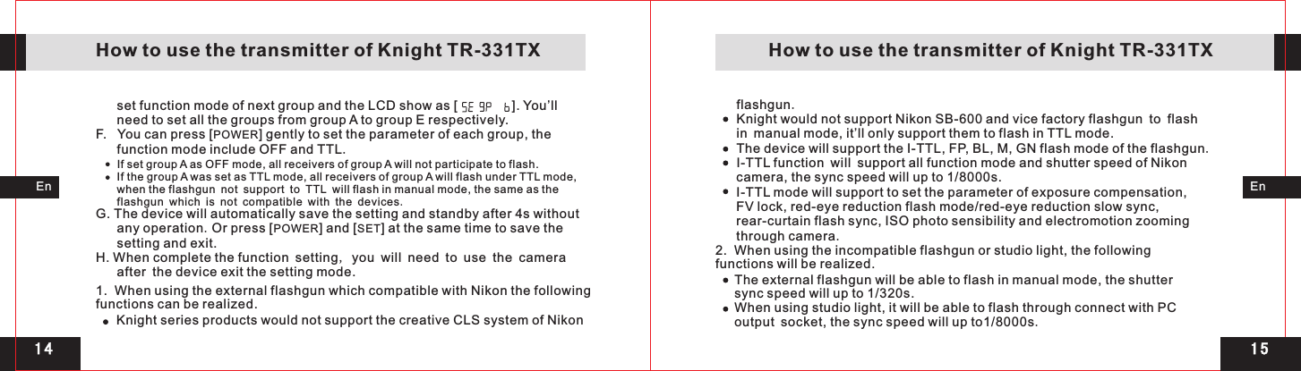 1 51 4EnEnset function mode of next group and the LCD show as [               ]. You’ll need to set all the groups from group A to group E respectively.F.   You can press [POWER] gently to set the parameter of each group, the function mode include OFF and TTL.If set group A as OFF mode, all receivers of group A will not participate to flash.If the group A was set as TTL mode, all receivers of group A will flash under TTL mode, when the flashgun not support to TTL will flash in manual mode, the same as the flashgun which is not compatible with the devices.G. The device will automatically save the setting and standby after 4s without any operation.Or press [POWER] and [SET] at the same time to save the setting and exit.H. When complete the function setting, you will need to use the camera after the device exit the setting mode.1.  When using the external flashgun which compatible with Nikon the following functions can be realized.Knight series products would not support the creative CLS system of Nikonflashgun.Knight would not support Nikon SB-600 and vice factory flashgun to flash in manual mode, it’ll only support them to flash in TTL mode.The device will support the I-TTL, FP, BL, M, GN flash mode of the flashgun.I-TTL function will support all function mode and shutter speed of Nikon camera, the sync speed will up to 1/8000s.I-TTL mode will support to set the parameter of exposure compensation, FV lock, red-eye reduction flash mode/red-eye reduction slow sync,      rear-curtain flash sync, ISO photo sensibility and electromotion zooming through camera.    How to use the transmitter of Knight TR-331TX    How to use the transmitter of Knight TR-331TXThe external flashgun will be able to flash in manual mode, the shutter sync speed will up to 1/320s.When using studio light, it will be able to flash through connect with PC output socket, the sync speed will up to1/8000s.2.  When using the incompatible flashgun or studio light, the following functions will be realized.