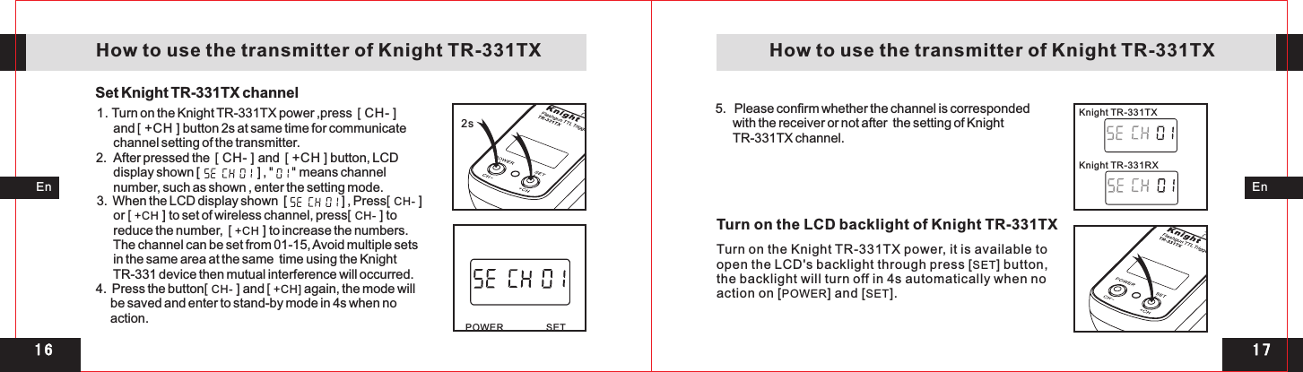 2s 1 71 6POWER SETKnight TR-331RXKnight TR-331TXEnEn   How to use the transmitter of Knight TR-331TX    How to use the transmitter of Knight TR-331TXSet Knight TR-331TX channel 1.       and   button 2s at same time for communicate       channel setting of the transmitter.2.  After pressed the  [ CH- ] and  [ +CH ] button, LCD       display shown [                    ] , &quot;     &quot; means channel      number, such as shown , enter the setting mode. Turn on the Knight TR-331TX power ,press    [ +CH ][ CH- ]3.  When the LCD display shown  [                   ] , Press[ CH- ]       or [ +CH ] to set of wireless channel, press[ CH- ] to      reduce the number,  [ +CH ] to increase the numbers.       The channel can be set from 01-15, Avoid multiple sets      in the same area at the same  time using the Knight      TR-331 device then mutual interference will occurred. 4.  Press the button[ CH- ] and [ +CH] again, the mode will     be saved and enter to stand-by mode in 4s when no      action.5.   Please confirm whether the channel is corresponded       with the receiver or not after  the setting of Knight       TR-331TX channel.Turn on the Knight TR-331TX power, it is available toopen the LCD&apos;s backlight through press [SET] button,the backlight will turn off in 4s automatically when no action on [POWER] and [SET].Turn on the LCD backlight of Knight TR-331TX