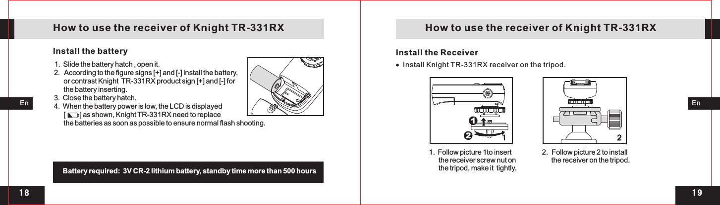 1 91 82112Install Knight TR-331RX receiver on the tripod.EnEn   How to use the receiver of Knight TR-331RX    How to use the receiver of Knight TR-331RXInstall the battery1.  2.   According to the figure signs [+] and [-] install the battery,      or contrast Knight  TR-331RX product sign [+] and [-] for      the battery inserting. 3.  Close the battery hatch. 4.  When the battery power is low, the LCD is displayed       [         ] as shown, Knight TR-331RX need to replace       the batteries as soon as possible to ensure normal flash shooting.Slide the battery hatch , open it. Battery required:  3V CR-2 lithium battery, standby time more than 500 hours Install the Receiver 1.  Follow picture 1to insert       the receiver screw nut on       the tripod, make it  tightly. 2.  Follow picture 2 to install       the receiver on the tripod. 