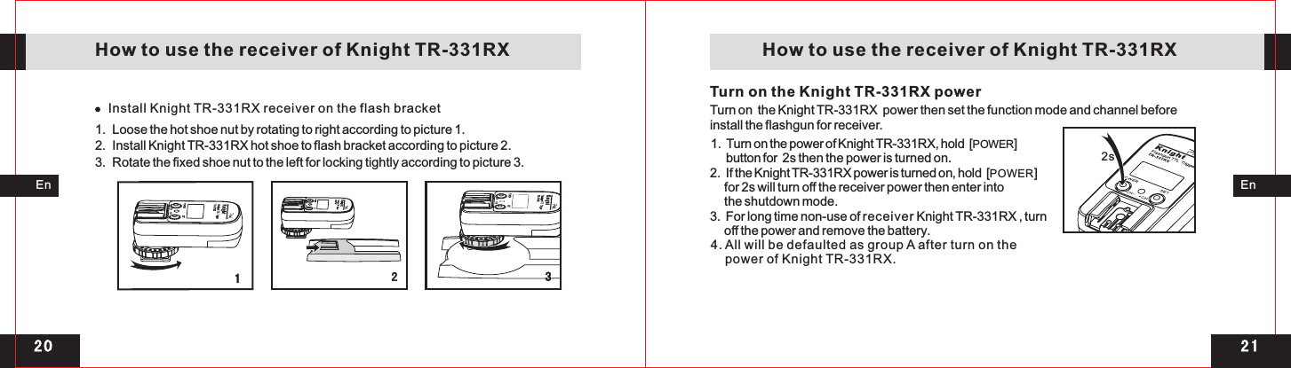 2 12 0Install Knight TR-331RX receiver on the flash bracket3SETPOW ERCH +CH1Turn on the Knight TR-331RX power2s EnEn   How to use the receiver of Knight TR-331RX    How to use the receiver of Knight TR-331RX1  Loose the hot shoe nut by rotating to right according to picture 1. . 2  Install Knight TR-331RX hot shoe to flash bracket according to picture 2.. 3  Rotate the fixed shoe nut to the left for locking tightly according to picture 3.. Turn on  the Knight TR-331RX  power then set the function mode and channel before install the flashgun for receiver.1.  Turn on the power of Knight TR-331RX, hold  [      button for  2s then the power is turned on. 2.  If the Knight TR-331RX power is turned on, hold  [POWER]      for 2s will turn off the receiver power then enter into      the shutdown mode. 3.  For long time non-use of receiver Knight TR-331RX , turn      off the power and remove the battery.4. All will be defaulted as group A after turn on the    power of Knight TR-331RX.POWER] 