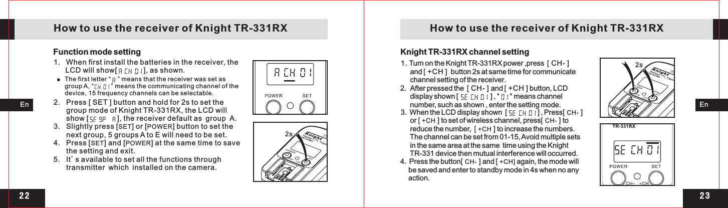 2 32 22s 2s EnEn   How to use the receiver of Knight TR-331RX    How to use the receiver of Knight TR-331RX1.   When first install the batteries in the receiver, the LCD will show[             ], as shown.Function mode settingThe first letter “    ” means that the receiver was set as group A, “          ” means the communicating channel of the device, 15 frequency channels can be selectable.2.   Press [ SET ] button and hold for 2s to set the group mode of Knight TR-331RX, the LCD will show [              ], the receiver default as group A.3.   Slightly press [SET] or [POWER] button to set the next group, 5 groups A to E will need to be set.  4.   Press [SET] and [POWER] at the same time to save the setting and exit.5.   It&apos;s available to set all the functions through transmitter which installed on the camera.Knight TR-331RX channel setting1.       and   button 2s at same time for communicate       channel setting of the receiver.2.  After pressed the  [ CH- ] and [ +CH ] button, LCD       display shown [                    ] , &quot;     &quot; means channel      number, such as shown , enter the setting mode. Turn on the Knight TR-331RX power ,press    [ +CH ] [ CH- ]3.  When the LCD display shown  [                   ] , Press[ CH- ]       or [ +CH ] to set of wireless channel, press[ CH- ] to      reduce the number,  [ +CH ] to increase the numbers.       The channel can be set from 01-15, Avoid multiple sets      in the same area at the same  time using the Knight      TR-331 device then mutual interference will occurred. 4.  Press the button[ CH- ] and [ +CH] again, the mode will     be saved and enter to standby mode in 4s when no any     action.