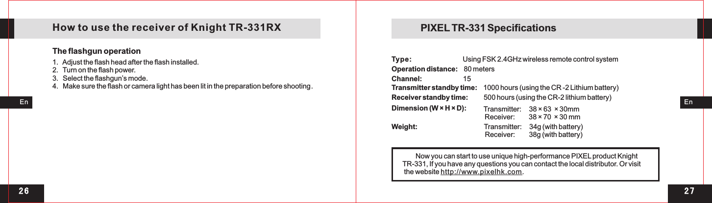 2 72 6EnEn   How to use the receiver of Knight TR-331RXThe flashgun operation1   Adjust the flash head after the flash installed. 2.   Turn on the flash power. 3.   Select the flashgun’s mode. 4.   Make sure the flash or camera light has been lit in the preparation before shooting..  Using FSK 2.4GHz wireless remote control system Operation distance:    80 meters Channel:                          15 Transmitter standby time:    1000 hours (using the CR -2 Lithium battery) Receiver standby time:          500 hours (using the CR-2 lithium battery) Dimension (W × H × D):  Transmitter:     38 × 63  × 30mm                      Receiver:         38 × 70  × 30 mm Weight:                                          Transmitter:     34g (with battery)         Receiver:         38g (with battery)PIXEL TR-331 Specifications Type:         Now you can start to use unique high-performance PIXEL product Knight TR-331, If you have any questions you can contact the local distributor. Or visit the website http://www.pixelhk.com.