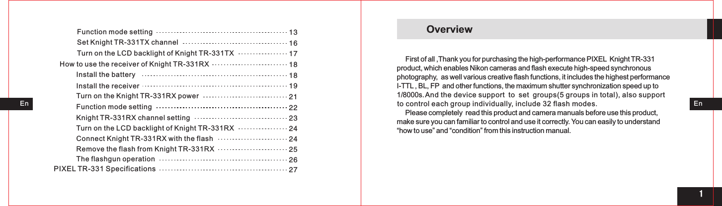 13161718181921222324242526271Function mode settingSet Knight TR-331TX channel Turn on the LCD backlight of Knight TR-331TXHow to use the receiver of Knight TR-331RX Install the batteryInstall the receiver Turn on the Knight TR-331RX powerFunction mode settingKnight TR-331RX channel settingTurn on the LCD backlight of Knight TR-331RXConnect Knight TR-331RX with the flashRemove the flash from Knight TR-331RX The flashgun operationPIXEL TR-331 Specifications  EnEnOverview     First of all ,Thank you for purchasing the high-performance PIXEL  Knight TR-331 product, which enables Nikon cameras and flash execute high-speed synchronousphotography,  as well various creative flash functions, it includes the highest performanceI-TTL , BL, FP  and other functions, the maximum shutter synchronization speed up to1/8000s.     Please completely  read this product and camera manuals before use this product, make sure you can familiar to control and use it correctly. You can easily to understand “how to use” and “condition” from this instruction manual.And the device support to set groups(5 groups in total), also supportto control each group individually, include 32 flash modes.