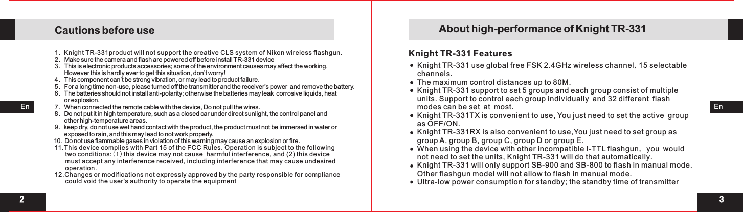 132Knight TR-331 FeaturesEnEn1.  Knight TR-331product will not support the creative CLS system of Nikon wireless flashgun.2.   Make sure the camera and flash are powered off before install TR-331 device3.   This is electronic products accessories; some of the environment causes may affect the working.       However this is hardly ever to get this situation, don’t worry!4.   This component can’t be strong vibration, or may lead to product failure.5.   For a long time non-use, please turned off the transmitter and the receiver&apos;s power  and remove the battery. 6.   The batteries should not install anti-polarity; otherwise the batteries may leak  corrosive liquids, heat        or explosion. 7.   When connected the remote cable with the device, Do not pull the wires. 8.   Do not put it in high temperature, such as a closed car under direct sunlight, the control panel and       other high-temperature areas. 9.  keep dry, do not use wet hand contact with the product, the product must not be immersed in water or       exposed to rain, and this may lead to not work properly. 10. Do not use flammable gases in violation of this warning may cause an explosion or fire.11.This device complies with Part 15 of the FCC Rules. Operation is subject to the following      two conditions:(1)this device may not cause  harmful interference, and (2) this device       must accept any interference received, including interference that may cause undesired      operation.12.Changes or modifications not expressly approved by the party responsible for compliance      could void the user&apos;s authority to operate the equipment Cautions before use  About high-performance of Knight TR-331Knight TR-331 use global free FSK 2.4GHz wireless channel,15 selectable channels. Knight TR-331 support to set 5 groups and each group consist of multiple units. Support to control each group individually and 32 different flash modes can be set at most.Knight TR-331TX is convenient to use, You just need to set the active group as OFF/ON.Knight TR-331RX is also convenient to use,You just need to set group as group A, group B, group C, group D or group E.When using the device with other incompatible I-TTL flashgun, you would not need to set the units, Knight TR-331 will do that automatically.Knight TR-331 will only support SB-900 and SB-800 to flash in manual mode. Other flashgun model will not allow to flash in manual mode.The maximum control distances up to 80M.Ultra-low power consumption for standby; the standby time of transmitter 