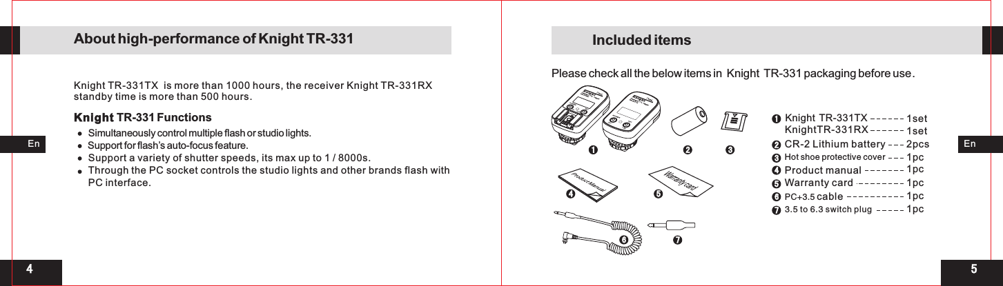 154 Knight  TR-331TX                                          KnightTR-331RX124561 2 3451set1set2pcs1pc1pc1pcCR-2 Lithium battery         Product manual     PC+3.5    cableWarranty card           771pc3.5 to 6.3 switch plug   631pcHot shoe protective cover      EnEnKnight TR-331TX  is more than 1000 hours, the receiver Knight TR-331RX standby time is more than 500 hours.Knight TR-331 FunctionsSimultaneously control multiple flash or studio lights. Support for flash’s auto-focus feature. Support a variety of shutter speeds, its max up to 1 / 8000s. Through the PC socket controls the studio lights and other brands flash with PC interface.About high-performance of Knight TR-331 Included itemsPlease check all the below items in  Knight  TR-331 packaging before use.