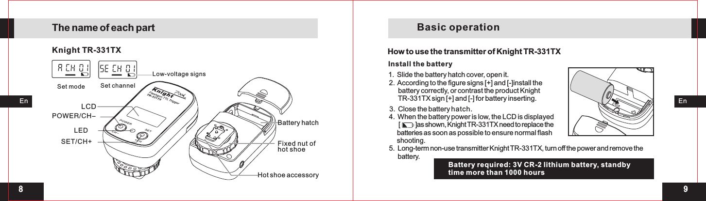 98LCDKnight TR-331TXBattery hatchLEDPOWER/CH-SET/CH+Set mode Set channel Low-voltage signsEnEnThe name of each partFixed nut of hot shoeHot shoe accessoryHow to use the transmitter of Knight TR-331TX Slide the battery hatch cover, open it. 1.  Install the battery3.  Close the battery hatch. 4.  When the battery power is low, the LCD is displayed       [           ]as shown, Knight T  R-331TX need to replace the      batteries as soon as possible to ensure normal flash     shooting. 5.  Long-term non-use transmitter Knight TR-331TX, turn off the power and remove the       battery.      2.  According to the figure signs [+] and [-]install the       battery correctly, or contrast the product Knight       TR-331TX sign [+] and [-] for battery inserting. Battery required: 3V CR-2 lithium battery, standbytime more than 1000 hours Basic operation