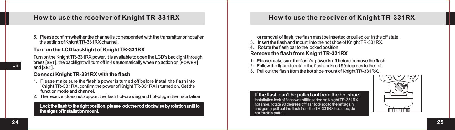 2 41En   How to use the receiver of Knight TR-331RX    How to use the receiver of Knight TR-331RX5.   Please confirm whether the channel is corresponded with the transmitter or not after       the setting of Knight TR-331RX channel.Turn on the LCD backlight of Knight TR-331RXTurn on the Knight TR-331RX power, it is available to open the LCD&apos;s backlight through press [SET], the backlight will turn off in 4s automatically when no action on [POWER] and [SET].Connect Knight TR-331RX with the flash1   Please make sure the flash’s power is turned off before install the flash into       Knight TR-331RX, confirm the power of Knight TR-331RX is turned on, Set the       function mode and channel.2.   The receiver does not support the flash hot-drawing and hot-plug in the installation       . Lock the flash to the right position, please lock the rod clockwise by rotation until to the signs of installation mount.Remove the flash from Knight TR-331RX        or removal of flash, the flash must be inserted or pulled out in the off state.3.    Insert the flash and mount into the hot shoe of Knight TR-331RX. 4.    Rotate the flash bar to the locked position.2 5If the flash can’t be pulled out from the hot shoe:Installation lock of flash was still inserted on Knight TR-331RXhot shoe, rotate 90 degrees of flash lock rod to the left again, and gently pull out the flash from the TR-331RX hot shoe, do not forcibly pull it.1   Please make sure the flash’s  power is off before  remove the flash.2.   Follow the figure to rotate the flash lock rod 90 degrees to the left. 3.   Pull out the flash from the hot shoe mount of Knight TR-331RX.  . 