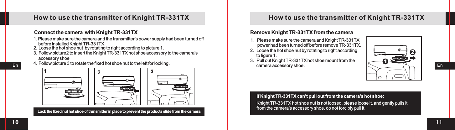 321 11 0112EnEnConnect the camera  with Knight TR-331TX   How to use the transmitter of Knight TR-331TX1. Please make sure the camera and the transmitter’s power supply had been turned off     before installed Knight TR-331TX. 2 Loose the hot shoe nut  by rotating to right according to picture 1. 3. Follow picture2 to insert the Knight TR-331TX hot shoe accessory to the camera&apos;s      accessory shoe 4. Follow picture 3 to rotate the fixed hot shoe nut to the left for locking.       . Lock the fixed nut hot shoe of transmitter in place to prevent the products slide from the camera    How to use the transmitter of Knight TR-331TX1.         power had been turned off before remove TR-331TX.2.  Loose the hot shoe nut by rotating to right according       to figure 1. 3.  Pull out Knight TR-331TX hot shoe mount from the       camera accessory shoe.  Please make sure the camera and Knight TR-331TXKnight TR-331TX hot shoe nut is not loosed, please loose it, and gently pulls it from the camera&apos;s accessory shoe, do not forcibly pull it.If Knight TR-331TX can’t pull out from the camera&apos;s hot shoe: Remove Knight TR-331TX from the camera