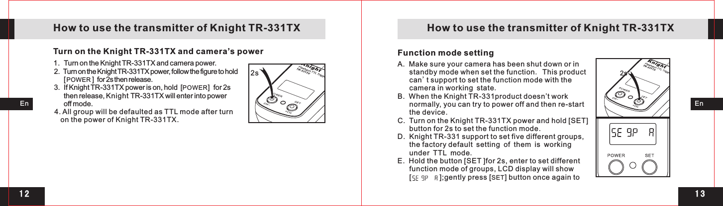 1 31 22s 2s Function mode settingEnEn   How to use the transmitter of Knight TR-331TX    How to use the transmitter of Knight TR-331TXTurn on the Knight TR-331TX and camera’s power1.  2.  Turn on the Knight TR-331TX power, follow the figure to hold       [ POWER ]  for 2s then release. 3.  If Knight TR-331TX power is on, hold  [POWER]  for 2s       then release, Knight TR-331TX will enter into power       off mode.4. All group will be defaulted as TTL mode after turn    on the power of Knight TR-331TX.Turn on the Knight TR-331TX and camera power.2s A.  Make sure your camera has been shut down or in standby mode when set the function. This product can&apos;t support to set the function mode with the camera in working state.B.  When the Knight TR-331product doesn’t work normally, you can try to power off and then re-start the device.C.  Turn on the Knight TR-331TX power and hold [SET] button for 2s to set the function mode. D.  Knight TR-331 support to set five different groups, the factory default setting of them is working under TTL mode.E.  Hold the button [SET ]for 2s, enter to set different function mode of groups, LCD display will show        [              ];gently press [SET] button once again to 