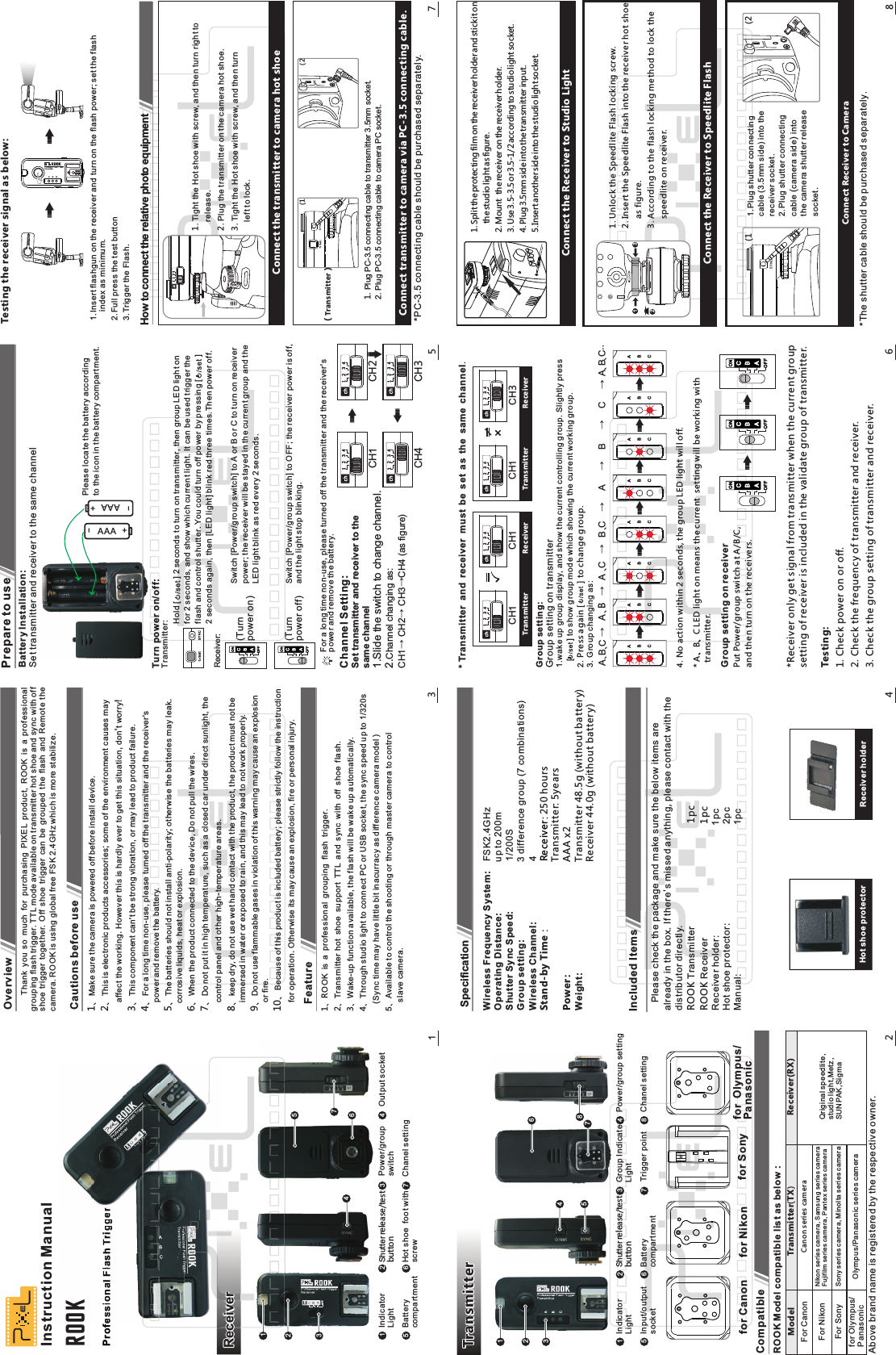         Thank  you  so  much  for  purchasing  PIXEL  product,  ROOK  is  a  professional grouping flash trigger. TTL mode available on transmitter hot shoe and sync with off shoe  trigger  together.  Off  shoe  trigger  can  be  grouped  the  flash  and  Remote  the camera. ROOK is using global free FSK 2.4GHz which is more stabilize.1、Make sure the camera is powered off before install device.2、This is electronic products accessories; some of the environment causes may    affect the working. However this is hardly ever to get this situation, don&apos;t worry!3、This component can&apos;t be strong vibration, or may lead to product failure.4、For a long time non-use, please turned off the transmitter and the receiver&apos;s    power and remove the battery.5、The batteries should not install anti-polarity; otherwise the batteries may leak.   corrosive liquids, heat or explosion.6、When the product connected to the device, Do not pull the wires.7、Do not put it in high temperature, such as a closed car under direct sunlight, the    control panel and other high-temperature areas.8、keep dry, do not use wet hand contact with the product, the product must not be    immersed in water or exposed to rain, and this may lead to not work properly.9、Do not use flammable gases in violation of this warning may cause an explosion    or fire.、10 Because of this product is included battery; please strictly follow the instruction     for operation. Otherwise its may cause an explosion, fire or personal injury.Overview1ROOK is a professional grouping flash trigger.2Transmitter hot shoe support TTL and sync with off shoe flash.3Wake-up function available, the flash will be wake up automatically.4Through studio light to connect PC or USB socket, the sync speed up to 1/320s   (Sync time may have little bit inacurracy as difference camera model )5 Available to control the shooting or through master camera to control     slave camera.、、、、、3ReceiverProfessional Flash TriggerInstruction ManualROOK1Power/groupswitchChanel settingIndicator LightBattery compartment11223345767Output socket456eesssional Fl Flaash Trh Trh TriggerrOKSony series camera, Minolta series camera ROOK Model compatible list as below：Transmitter(TX)Receiver(RX)Canon series cameraNikon se ries camera, Samsung seri es cameraFujifi lm series camera, Pa ntex series camera Compatible212345768Trigger pointGroup IndicateLightChanel settingPower/group settingBattery compartment1 2 34576 8Input/outputsocketTransmitterHot shoe protectorIncluded ItemsSpecification4Battery Installation: Set transmitter and receiver to the same channel5AAA +-  AAA +-Please locate the battery accordingto the icon in the battery compartment.Channel Setting:Set transmitter and receiver to thesame channel1.Slide the switch to change channel.2.Channel changing as:CH1→ CH2→ CH3→CH4 (as figure)CH 1CH 4CH 2CH 3For a long time non-use, please turned off the transmitter and the receiver&apos;s power and remove the battery.* Transmitter and receiver must be set as the same channel.* A、B、C LED light on means the current  setting will be working with   transmitter.4. No action within 2 seconds, the group LED light will off.*Receiver only get signal from transmitter when the current groupsetting of receiver is included in the validate group of transmitter.Testing:1. Check power on or off.2. Check the frequency of transmitter and receiver.3. Check the group setting of transmitter and receiver.6Group setting:Group setting on transmitter1.wake up group display, and show the current controlling group. Slightly press    [        ] to show group mode which showing the current working group. 2. Press again [         ] to change group.3. Group changin  g    a s  : CH 1CH 1CH 1CH 3Group setting on receiverPut Power/group switch at A/B/C, and then turn on the receivers.3.Trigger the Flash.1.Insert flashgun on the receiver and turn on the flash power; set the flash    index as minimum.2.Full press the test button1. Tight the Hot shoe with screw, and then turn right to    release.2. Plug the transmitter on the camera hot shoe.3. Tight the Hot shoe with screw, and then turn    left to lock.Connect the transmitter to camera hot shoe1. Plug PC-3.5 connecting cable to transmitter 3.5mm socket.2. Plug PC-3.5 connecting cable to camera PC socket.  Connect transmitter to camera via PC-3.5 connecting cable.7How to connect the relative photo equipmentTesting the receiver signal as below:(2(11. Split the protecting film on the receiver holder and stick it on    the studio light as figure.2. Mount  the receiver on the receiver holder.3. Use 3.5-3.5 or 3.5-1/2 according to studio light socket.4. Plug 3.5mm side into the transmitter input.5.Insert another side into the studio light socket.Connect the Receiver to Studio Light2311. Unlock the Speedlite Flash locking screw.2. Insert the Speedlite Flash into the receiver hot shoe     as figure.3. According to the flash locking method to lock the     speedlite on receiver.Connect the Receiver to Speedlite Flash1.Plug shutter connecting cable (3.5mm side) into thereceiver socket. 2.Plug shutter connecting cable (camera side) into the camera shutter release socket.Connect Receiver to Camera 8(1 (2Cautions before useReceiver holderfor Canon for Nikon for Sony for  Olympus/PanasonicFor Sonyfor Olympus/PanasonicFor NikonFor CanonModelAbove brand name is registered by the respective owner.Qriginal speedlite, studio light,Metz, SUNPAK,SigmaOlympus/Panasonic series cameraFeaturePrepare to use*PC-3.5 connecting cable should be purchased separately.（ ）Trans m itterTrans m itter Receiver Transmi tte r Re ceiver*The shutter cable should be purchased separately.Wireless Frequency System:Operating Distance:                     Shutter Sync Speed:                  1/200S                             Group setting: 3 difference group (7 combinations)Wireless Channel:                      4          Stand-by Time 250 hours：                        :                                                      Transmitter: 5yearsPower:                                         AAA x2                                         Weight: Transmitter 48.5g (without battery)               Receiver 44.0g (without batter y)                                            FSK2.4GHzup to 200mReceiver   Please check the package and make sure the below items are already in the box. If there&apos;s missed anything, please contact with the distributor directly.ROOK                                       ROOK Receiver                                         1pcReceiver holder:                                          1pc                                                  Hot shoe protector:                                      2pc Manual:                                                         1pcTransmitter 1pcA、B、C→ A、B→A、C   →B、C        →   A      →    B         →C       → A、 B、CTurn power on/off:Transmitter:Receiver:(Turnpower off)Hold [          ] 2 seconds to turn on transmitter, then group LED light on for 2 seconds, and show which current light. It can be used trigger the flash and control shutter. You could turn off power by pressing [          ] 2 seconds again, then [LED light] blink red three times.Then power off.Switch [Power/group switch] to A or B or C to turn on receiver power; the receiver will be stayed in the current group and the LED light blink as red every 2 seconds.Switch [Power/group switch] to OFF; the receiver power is off,and the light stop blinking.(Turnpower on)Hot shoe  foot withscrew Indicator LightShutter release/testbuttonShutter release/testbutton