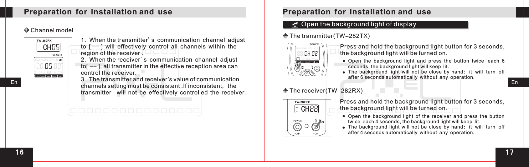 Channel modelOpen the background light of display3s3sPreparation for installation and usePreparation for installation and use1.  When the transmitter&apos;s communication channel adjust to   will effectively control all channels within the region of the receiver .2.  When the receiver&apos;s communication channel adjust to , all transmitter in the effective reception area can control the receiver.3.  The inconsistent, the transmitter  will not be effectively controlled the receiver.[ -- ][ -- ]transmitter and receiver’s value of communication channels setting must be consistent .If Press and hold the background light button for 3 seconds, the background light will be turned on. Open  the  background  light  of  the  receiver  and  press  the  button twice each 4 seconds, the background light will keep lit.The  background  light  will  not  be  close  by  hand;  it will turn off after 4 seconds automatically without any operation.Press and hold the background light button for 3 seconds, the background light will be turned on. Open  the  background  light  and  press  the  button  twice each  6 seconds, the background light will keep lit.The  background  light  will  not  be  close  by  hand;  it will turn off after 6 seconds automatically without any operation.The transmitter(TW-282TX)The receiver(TW-282RX)1 71 6