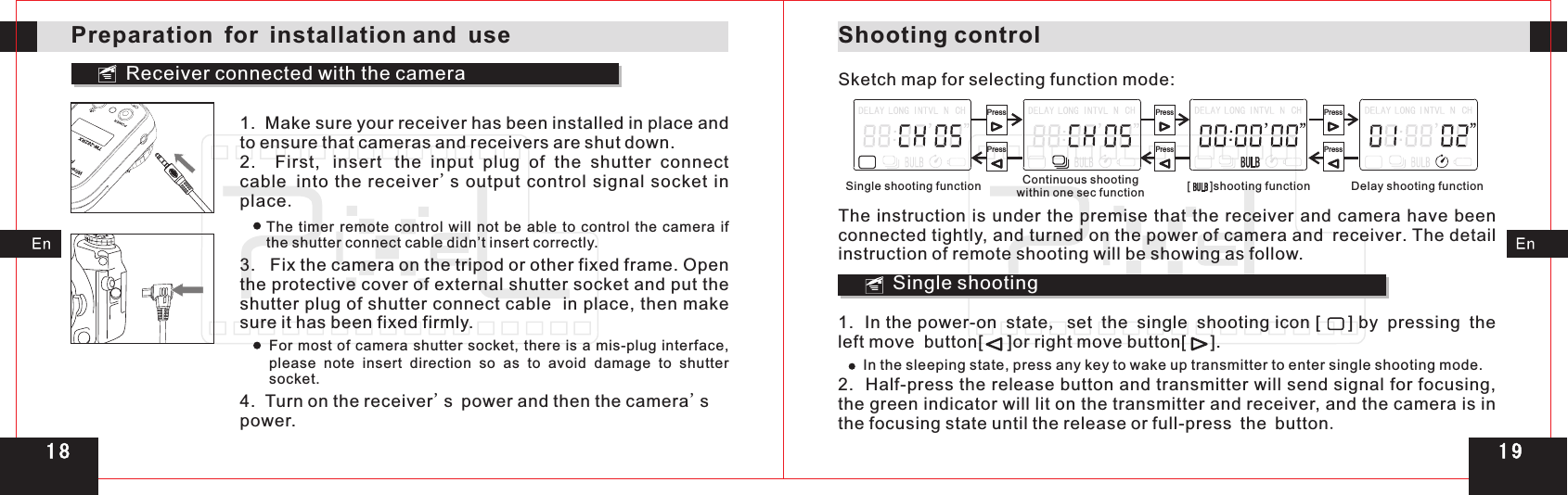 Receiver connected with the cameraFSK 2.4GHzWireless ControllerPreparation for installation and use1.  Make sure your receiver has been installed in place and to ensure that cameras and receivers are shut down.2.    First, insert the  input  plug  of  the  shutter  connect cable into the  receiver&apos;s  output control  signal socket in place. The timer  remote  control  will  not  be  able to  control the  camera  if the shutter connect cable didn’t insert correctly.3.   Fix the camera on the tripod or other fixed frame. the protective cover of external shutter socket and put the shutter plug of shutter connect cable  in place, then make sure it has been fixed firmly.Open For most of camera shutter socket, there is a mis-plug interface, please note insert direction so as to avoid  damage  to  shutter socket.4.  Turn on the receiver&apos;s power and then the camera&apos;s power.Shooting controlSketch map for selecting function mode:[      ]shooting functionSingle shooting functionPressPressPressPressPressPressContinuous shootingwithin one sec function Delay shooting functionThe instruction is under the premise  that the receiver and camera have been connected tightly, and turned on the power of camera and receiver. The detail instruction of remote shooting will be showing as follow.Single shooting1.  In the power-on state, set the single shooting icon [     ] by pressing the left move  button[     ]or right move button[     ].In the sleeping state, press any key to wake up transmitter to enter single shooting mode.2.  Half-press the release button and transmitter will send signal for focusing, the green indicator will lit on the transmitter and receiver, and the camera is in the focusing state until the release or full-press the button.1 91 8