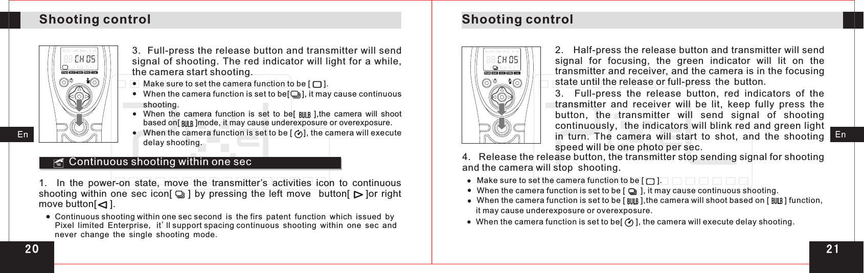 Shooting controlShooting control3.  Full-press the release button and transmitter will send signal  of shooting.  The  red indicator  will  light for  a while, the camera start shooting. Make sure to set the camera function to be [      ].When the camera function is set to be[     ], it may cause continuous shooting.When  the  camera function is set to  be[          ],the  camera will shoot based on[       ]mode, it may cause underexposure or overexposure.When the camera function is set to be [     ], the camera will execute delay shooting.Continuous shooting within one sec1.    In  the  power-on  state,  move  the  transmitter’s  activities  icon  to  continuous shooting  within  one  sec  icon[        ]  by  pressing  the  left  move    button[        ]or  right move button[     ].Continuous shooting within one sec second is   patent function which issued by Pixel limited Enterprise, it&apos;ll support spacing continuous shooting within one sec and never change the single shooting mode. the firs2.   Half-press the release button and transmitter will send signal  for  focusing,  the  green  indicator  will  lit  on  the transmitter and receiver, and the camera is in the focusing state until the release or full-press the button.3.    Full-press  the  release  button,  red  indicators  of  the transmitter  and  receiver  will  be  lit,  keep  fully  press  the button,  the  transmitter  will  send  signal  of  shooting continuously,  the indicators will blink red and green light in  turn.  The  camera  will  start  to  shot,  and  the  shooting speed will be one photo per sec.4.   Release the release button, the transmitter stop sending signal for shooting and the camera will stop  shooting.Make sure to set the camera function to be [      ].When the camera function is set to be [       ], it may cause continuous shooting.When the camera function is set to be [       ],the camera will shoot based on [       ] function, it may cause underexposure or overexposure.When the camera function is set to be[      ], the camera will execute delay shooting.2 12 0