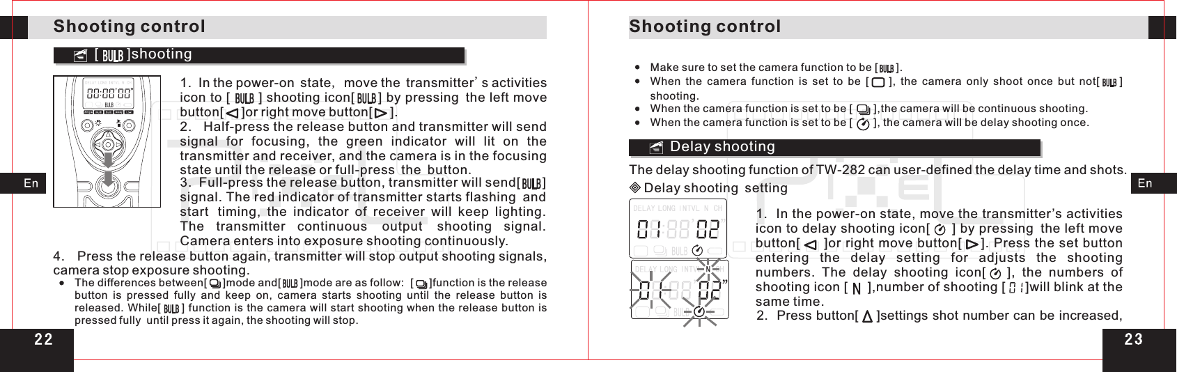 Shooting controlShooting control[       ]shooting1.  In the power-on state, move the transmitter&apos;s activities icon to [      ] shooting icon[     ] by pressing the left move button[     ]or right move button[     ].2.   Half-press the release button and transmitter will send signal  for  focusing,  the  green  indicator  will  lit  on  the transmitter and receiver, and the camera is in the focusing state until the release or full-press the button.3.  Full-press the release button, transmitter will send[      ] signal. The red indicator of transmitter starts flashing andstart timing,  the  indicator  of  receiver  will  keep  lighting. The  transmitter  continuous output shooting  signal. Camera enters into exposure shooting continuously.   4.   Press the release button again, transmitter will stop output shooting signals, camera stop exposure shooting.The differences between[     ]mode and[      ]mode are as follow:  [     ]function is the release button is pressed fully and keep on,  camera  starts  shooting  until  the  release  button  is released. While[         ] function is the camera will start shooting when the release button is pressed fully  until press it again, the shooting will stop.Make sure to set the camera function to be [      ].When  the  camera  function  is  set  to  be  [        ],  the  camera  only  shoot  once  but  not[        ] shooting.When the camera function is set to be [       ],the camera will be continuous shooting.When the camera function is set to be [       ], the camera will be delay shooting once.Delay shootingDelay shooting settingThe delay shooting function of TW-282 can user-defined the delay time and shots.1.  In the power-on state, move the transmitter’s activities icon to delay shooting icon[     ] by pressing the  move button[      ]or right move  button[    ]. Press the set button entering  the  delay  setting  for  adjusts  the  shooting numbers.  The  delay  shooting  icon[      ],  the  numbers  of shooting icon [     ],number of shooting [     ]will blink at the same time.left 2.  Press button[    ]settings shot number can be increased, 2 32 2