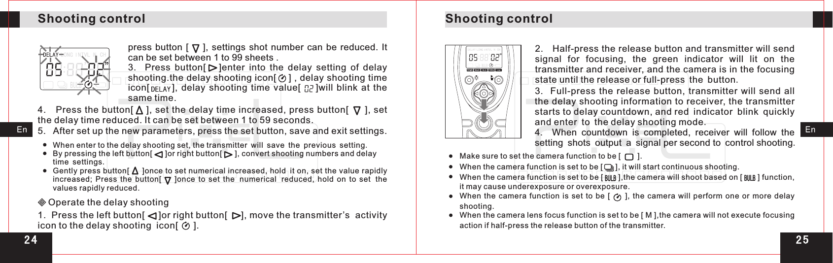 Shooting controlShooting controlpress  button  [      ],  settings shot number can  be reduced. It can be set between 1 to 99 sheets .3.    Press  button[      ]enter  into  the  delay  setting  of  delay shooting.  delay shooting time icon[            ],  delay  shooting  time  value[        ]will  blink  at  the same time.the delay shooting icon[    ] ,4.   Press the button[    ], set the delay time increased, press button[     ], set the delay time reduced. It can be set between 1 to 59 seconds.5.   After set up the new parameters, press the set button, save and exit settings.When enter to the delay shooting set, the transmitter will save the previous setting.By pressing the left button[      ]or right button[      ], convert shooting numbers and delay time settings.Gently press button[     ]once to set numerical increased, hold it on, set the value rapidly increased;  Press  the  button[        ]once  to  set  the numerical reduced,  hold  on  to  set the values rapidly reduced.Operate the delay shooting1.  Press the left button[     ]or right button[     ], move the transmitter’s  activity icon to the delay shooting  icon[      ].2.   Half-press the release button and transmitter will send signal  for  focusing,  the  green  indicator  will  lit  on  the transmitter and receiver, and the camera is in the focusing state until the release or full-press the button.3.    Full-press  the  release  button, transmitter  will  send  all the delay shooting information to receiver, the transmitter starts to delay countdown, and red indicator blink quickly and enter to the delay shooting mode.4.    When  countdown  is  completed,  receiver  will  follow  the setting shots output a signal per second to control shooting. When the  camera function is set to  be  [     ],  the  camera will perform one or more delay shooting.When the camera lens focus function is set to be [ M ],the camera will not execute focusing action if half-press the release button of the transmitter.Make sure to set the camera function to be [      ].When the camera function is set to be [      ], it will start continuous shooting.When the camera function is set to be [       ],the camera will shoot based on [       ] function, it may cause underexposure or overexposure.2 52 4