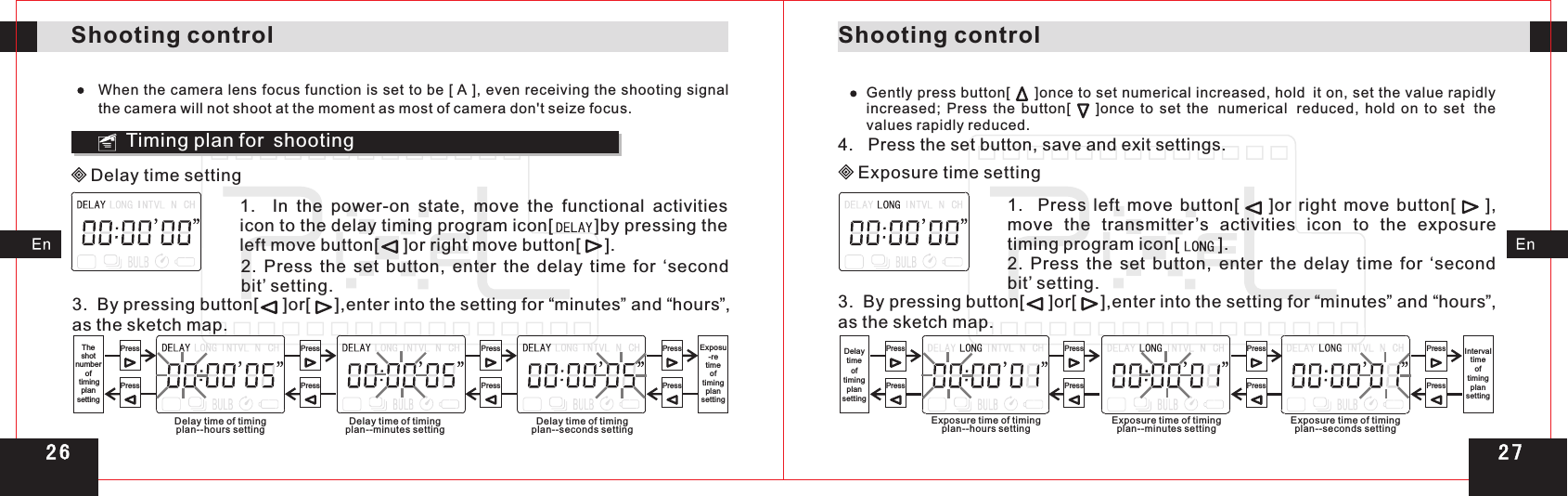 Shooting controlShooting controlWhen the camera lens focus function is set to be [ A ], even receiving the shooting signal the camera will not shoot at the moment as most of camera don&apos;t seize focus.3.  By pressing button[     ]or[     ],enter into the setting for  minutes and  hours ,  as the sketch map.“ ”  “ ”Timing plan for shooting Delay time setting1.    In  the  power-on  state,  move  the  functional  activities icon to the delay timing program icon[        ]by pressing the left move button[     ]or right move button[     ].2.  Press  the  set  button,  enter  the  delay  time  for  ‘second bit’ setting.PressPressPressPressPressPressPressPressTheshot numberof timingplan settingExposu-retime oftimingplansettingDelay time of timingplan--hours setting Delay time of timingplan--minutes setting Delay time of timingplan--seconds settingGently press button[     ]once to set numerical increased, hold it on, set the value rapidly increased;  Press  the  button[        ]once  to  set  the numerical reduced,  hold  on  to  set the values rapidly reduced.4.   Press the set button, save and exit settings.Exposure time setting1.    Press  left  move  button[        ]or  right  move  button[        ], move  the  transmitter’s  activities  icon  to  the  exposure timing program icon[        ].2.  Press  the  set  button,  enter  the  delay  time  for  ‘second bit’ setting.3.  By pressing button[     ]or[     ],enter into the setting for  minutes and  hours ,  as the sketch map.“ ”  “ ”PressPressPressPressPressPressPressPressExposure time of timingplan--hours setting Exposureplan--minutes setting time of timing Exposureplan--seconds setting time of timingDelaytimeof timing plansettingIntervaltimeof timing plansetting2 72 6