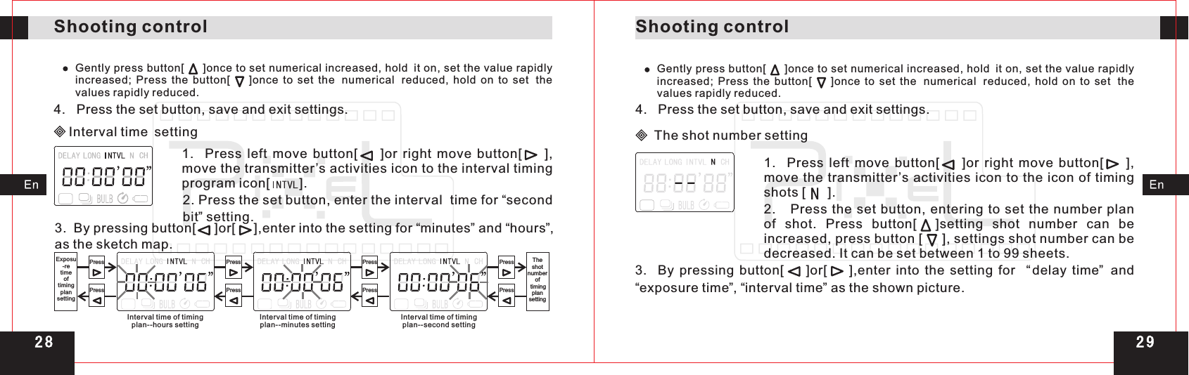 1.    Press  left  move  button[        ]or  right  move  button[        ], move the transmitter ’s activities icon to the icon of timing shots [      ].Shooting controlShooting controlGently press button[     ]once to set numerical increased, hold it on, set the value rapidly increased;  Press  the  button[        ]once  to  set  the numerical reduced,  hold  on  to  set the values rapidly reduced.4.   Press the set button, save and exit settings.Interval time setting1.    Press  left  move  button[        ]or  right  move  button[        ], move the transmitter’s activities icon to the interval timing program icon[        ].2. Press the set button, enter the   time for  second bit” setting.interval  “3.  By pressing button[     ]or[     ],enter into the setting for  minutes and  hours ,  as the sketch map.“ ”  “ ”PressPressPressPressPressPressPressPressInterval time of timingplan--hours settingIntervalplan--minutes setting time of timing Intervalplan--second setting time of timingExposu-retime oftimingplansettingTheshot number of timingplan settingGently press button[     ]once to set numerical increased, hold it on, set the value rapidly increased;  Press  the  button[        ]once  to  set  the numerical reduced,  hold  on  to  set the values rapidly reduced.4.   Press the set button, save and exit settings. The shot number setting2.   Press the set  button, entering  to  set the number plan of  shot.  Press  button[    ]setting  shot  number  can  be increased, press button [     ], settings shot number can be decreased. It can be set between 1 to 99 sheets.3.    By  pressing  button[        ]or[        ],enter  into  the  setting  for    delay  time and “exposure time”, “interval time” as the shown picture.“ ”  2 92 8