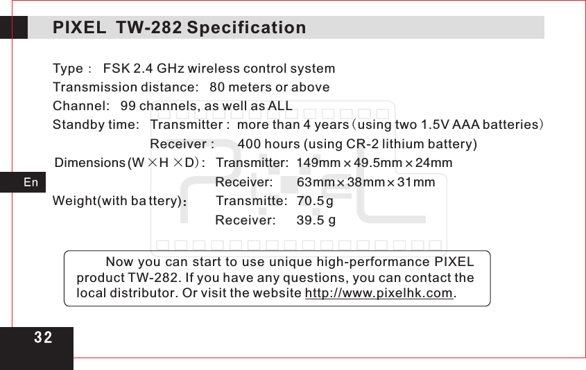 Type :  FSK 2.4 GHz wireless control systemTransmission distance:   80 meters or above Channel:   99 channels, as well as ALL Standby time: Transmitter :  more than 4 years(using two 1.5V AAA batteries) Receiver  400 hours (using CR-2 lithium battery)Dimensions (W × H × D)Transmitter:Receiver:Weight with ba ttery Transmitte:   Receiver:                                    :         :       149 ×49.5 ×24                                                           63mm×38mm×31mm( )：       70.5 g                                              39.5 g            mm mm mm3 2PIXEL  TW-282 Specification       Now you can start to use unique high-performance PIXEL product TW-282. If you have any questions, you can contact the local distributor. Or visit the website http://www.pixelhk.com.