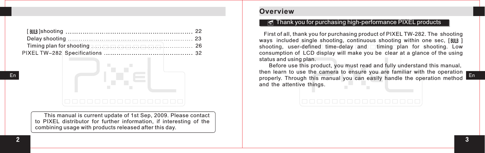 32[       ]shooting                                                                                             2  2Delay shooting                                                                                        2   3 Timing plan for shooting                                                                       26     This manual is current update of 1st Sep, 2009. Please contact to  PIXEL  distributor for further information,  if interesting of the combining usage with products released after this day.OverviewThank you for purchasing high-performance PIXEL products   First of all, thank you for purchasing product of PIXEL TW-282. ways included  single  shooting,  continuous  shooting  within  one  sec,  [        ] shooting,  user-defined  time-delay  and   timing  plan  for  shooting.  Low consumption  of LCD  display  will  make  you  be clear  at  a  glance  of  the  using status and using plan.     Before use this product, you must read and fully understand this manual, then  learn  to  use  the  camera  to  ensure  you  are  familiar  with  the  operation properly.  Through  this  manual  you  can  easily  handle  the  operation  method and the attentive things. The shooting 