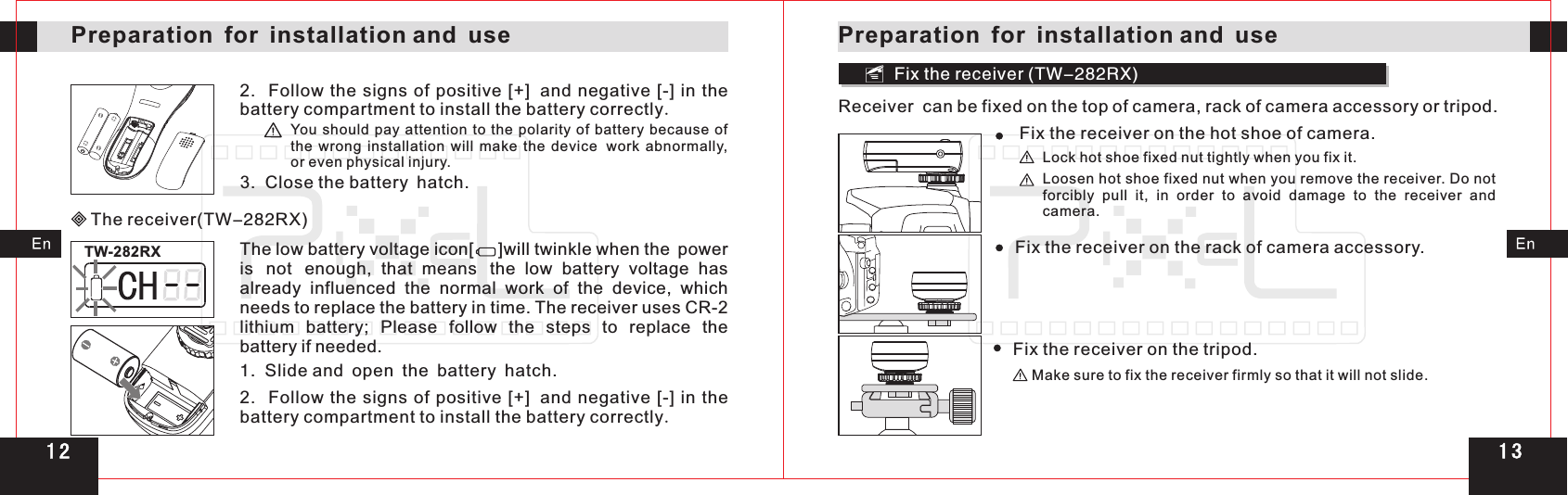 Fix the receiver (TW-282RX)The receiver(TW-282RX)TW-282RX3.  Close the battery hatch.2.  Follow the signs of positive [+] and  negative  [-]  in  the battery compartment to install the battery correctly.You should  pay  attention to the  polarity  of battery because  of the  wrong  installation  will  make  the  device work  abnormally, or even physical injury.The low battery voltage icon[     ]will twinkle when the power is not enough,  that  means the  low  battery  voltage  has already  influenced  the  normal  work  of  the  device,  which needs to replace the battery in time. The receiver uses CR-2 lithium  battery;  Please  follow  the  steps  to  replace  the battery if needed.1.  Slide and open the battery hatch.2.    the signs of positive [+] and  negative  [-]  in  the battery compartment to install the battery correctly.FollowPreparation for installation and usePreparation for installation and useReceiver  can be fixed on the top of camera, rack of camera accessory or tripod.Fix the receiver on the hot shoe of camera.Fix   on the rack of camera accessory.the receiverFix   on the tripod.the receiverLoosen hot shoe fixed nut when you remove  . forcibly  pull  it,  in  order  to  avoid  damage  to  the  receiver  and camera.the receiver Do not Lock hot shoe fixed nut tightly when you fix it.Make sure to fix   firmly so that it will not slide.the receiver1 31 2