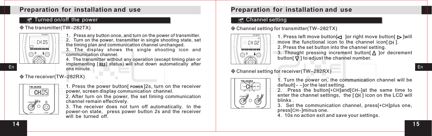 1. Press left move button[     ]or right move button[     ]will move the functional icon to the channel icon[      ].2. Press the set button into the channel setting.3.  Thought  pressing  increment  button[      ]or  decrement button[     ] to adjust the channel number.Turned on/off the power2sChannel settingChannel setting for transmitter(TW-282TX)Preparation for installation and usePreparation for installation and useThe transmitter(TW-282TX)1.   Press any button once, and turn on the power of transmitter.2.  Turn on the power,  set the timing plan and communication channel unchanged.3.  The  displ ay  shows  the  single  shooting  icon  an d communication channel.4.  The transmitter without any operation (except timing plan or implementing  [        ]  status)  will  shut  down automatically after one minute. transmitter in single shooting state, The receiver(TW-282RX)1.  Press  the  power  button[               ]2s,  turn  on  the  receiver power, screen display communication channel2. After  turn  on  the  power,  the  set  timing  communication channel remain effectively.3.  The  receiver  does  not  turn  off  automatically. In  the power-on  state,    press  power  button  2s  and  the  receiver will be turned off.  .Channel setting for receiver(TW-282RX)1.  Turn  the  power  on,  the  communication  channel  will  be default[- -]or the last setting.2.    CH- .3.    Set  the  communication  channel,  press[ ]plus  one, press[CH-]minus one.4.  10s no action exit and save your settings.Press  the  button[+CH]and[ ]at  the  same  time  to enter the channel settings,  the [     ] icon on the LCD will blinks+CH1 51 4