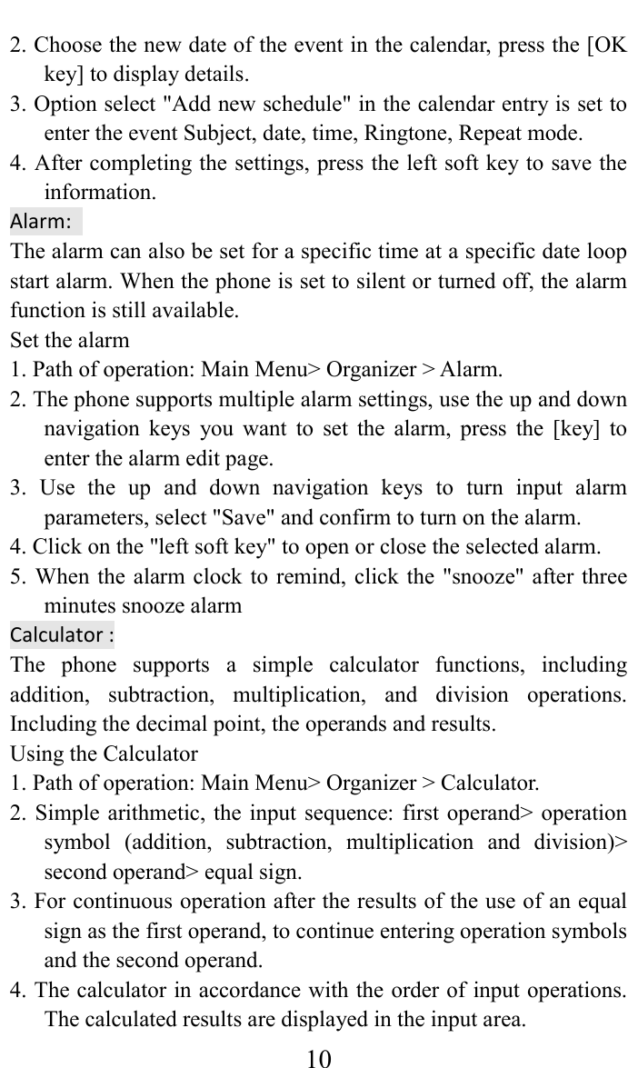     102. Choose the new date of the event in the calendar, press the [OK key] to display details.   3. Option select "Add new schedule" in the calendar entry is set to enter the event Subject, date, time, Ringtone, Repeat mode. 4. After completing the settings, press the left soft key to save the information.   Alarm:   The alarm can also be set for a specific time at a specific date loop start alarm. When the phone is set to silent or turned off, the alarm function is still available.   Set the alarm   1. Path of operation: Main Menu> Organizer > Alarm.   2. The phone supports multiple alarm settings, use the up and down navigation  keys  you  want  to  set  the  alarm,  press  the  [key]  to enter the alarm edit page.   3.  Use  the  up  and  down  navigation  keys  to  turn  input  alarm parameters, select "Save" and confirm to turn on the alarm.   4. Click on the "left soft key" to open or close the selected alarm.   5. When the  alarm clock  to remind,  click the "snooze" after  three minutes snooze alarm   Calculator : The  phone  supports  a  simple  calculator  functions,  including addition,  subtraction,  multiplication,  and  division  operations. Including the decimal point, the operands and results.   Using the Calculator   1. Path of operation: Main Menu> Organizer > Calculator.   2. Simple arithmetic,  the input  sequence:  first operand> operation symbol  (addition,  subtraction,  multiplication  and  division)> second operand> equal sign.   3. For continuous operation after the results of the use of an equal sign as the first operand, to continue entering operation symbols and the second operand.   4. The calculator in accordance with the order of input operations. The calculated results are displayed in the input area.   