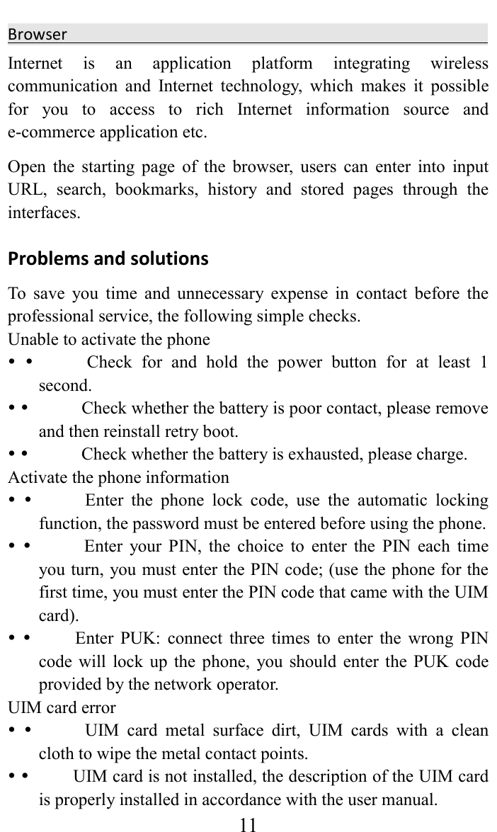     11Browser                                                 Internet  is  an  application  platform  integrating  wireless communication  and  Internet  technology,  which  makes  it  possible for  you  to  access  to  rich  Internet  information  source  and e-commerce application etc.   Open  the  starting  page  of  the  browser,  users  can  enter  into  input URL,  search,  bookmarks,  history  and  stored  pages  through  the interfaces.   Problems and solutions   To  save  you  time  and  unnecessary  expense  in  contact  before  the professional service, the following simple checks.   Unable to activate the phone                Check  for  and  hold  the  power  button  for  at  least  1 second.                Check whether the battery is poor contact, please remove and then reinstall retry boot.                Check whether the battery is exhausted, please charge.   Activate the phone information                Enter  the  phone  lock  code,  use  the  automatic  locking function, the password must be entered before using the phone.                Enter  your  PIN,  the  choice  to  enter  the  PIN  each  time you turn, you must enter the PIN code; (use the phone for the first time, you must enter the PIN code that came with the UIM card).              Enter  PUK:  connect  three  times  to  enter  the  wrong  PIN code will  lock up the  phone,  you should  enter the  PUK  code provided by the network operator.   UIM card error                UIM  card  metal  surface  dirt,  UIM  cards  with  a  clean cloth to wipe the metal contact points.              UIM card is not installed, the description of the UIM card is properly installed in accordance with the user manual.   