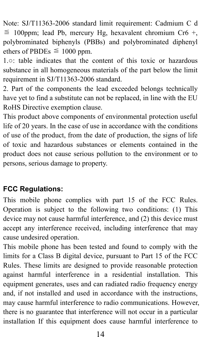     14   Note:  SJ/T11363-2006  standard  limit  requirement:  Cadmium  C  d ≦  100ppm;  lead  Pb,  mercury  Hg,  hexavalent  chromium  Cr6  +, polybrominated  biphenyls  (PBBs)  and  polybrominated  diphenyl ≦ethers of PBDEs   1000 ppm.   1.○:  table  indicates  that  the  content  of  this  toxic  or  hazardous substance in all homogeneous materials of the part below the limit requirement in SJ/T11363-2006 standard.   2.  Part  of  the  components  the  lead  exceeded  belongs  technically have yet to find a substitute can not be replaced, in line with the EU RoHS Directive exemption clause.   This product above components of environmental protection useful life of 20 years. In the case of use in accordance with the conditions of use of the product, from the date of production, the signs of life of  toxic  and  hazardous  substances  or  elements  contained  in  the product  does not cause serious  pollution  to  the  environment or to persons, serious damage to property.  FCC Regulations: This  mobile  phone  complies  with  part  15  of  the  FCC  Rules. Operation  is  subject  to  the  following  two  conditions:  (1)  This device may not cause harmful interference, and (2) this device must accept  any  interference  received,  including  interference  that  may cause undesired operation. This  mobile  phone  has been tested  and  found  to  comply  with  the limits for a Class B digital device, pursuant to Part 15 of the FCC Rules.  These  limits  are  designed  to  provide  reasonable  protection against  harmful  interference  in  a  residential  installation.  This equipment generates, uses and can radiated radio frequency energy and,  if not installed  and  used  in  accordance  with  the  instructions, may cause harmful interference to radio communications. However, there is no guarantee that interference will not occur in a particular installation  If  this  equipment  does  cause  harmful  interference  to 