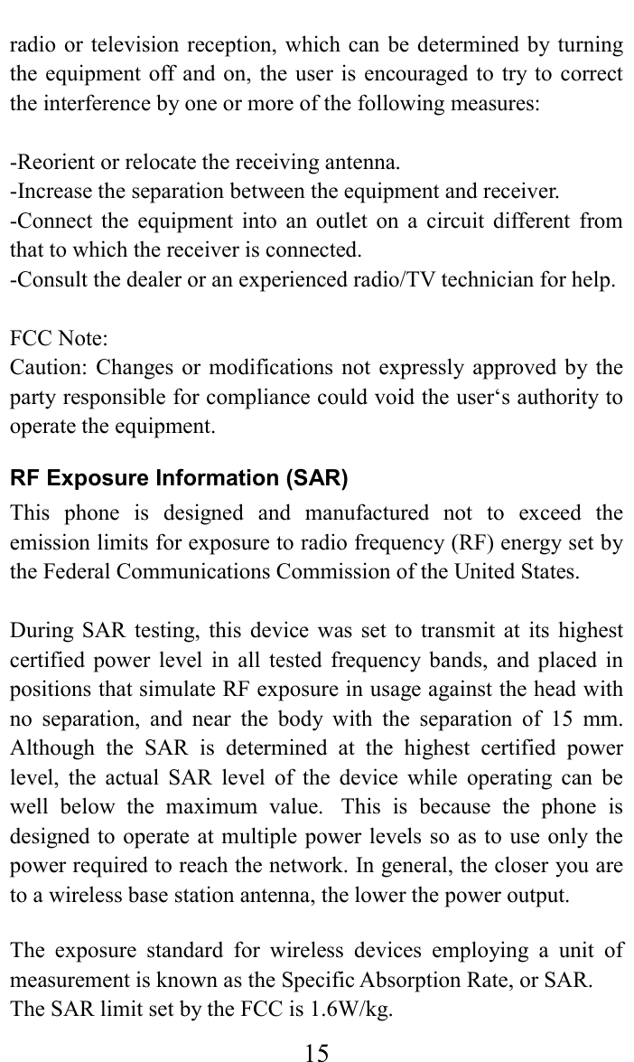     15radio or  television  reception,  which can  be determined by  turning the equipment  off and on, the  user is  encouraged to  try to  correct the interference by one or more of the following measures:  -Reorient or relocate the receiving antenna. -Increase the separation between the equipment and receiver. -Connect  the  equipment  into  an  outlet  on  a  circuit  different  from that to which the receiver is connected. -Consult the dealer or an experienced radio/TV technician for help.  FCC Note: Caution:  Changes or modifications  not  expressly  approved by the party responsible for compliance could void the user&lsquo;s authority to operate the equipment. RF Exposure Information (SAR) This  phone  is  designed  and  manufactured  not  to  exceed  the emission limits for exposure to radio frequency (RF) energy set by the Federal Communications Commission of the United States.    During  SAR  testing,  this  device  was  set  to  transmit  at  its  highest certified  power  level  in  all  tested  frequency  bands,  and  placed  in positions that simulate RF exposure in usage against the head with no  separation,  and  near  the  body  with  the  separation  of  15  mm. Although  the  SAR  is  determined  at  the  highest  certified  power level,  the  actual  SAR  level  of  the  device  while  operating  can  be well  below  the  maximum  value.   This  is  because  the  phone  is designed to operate at multiple  power levels so as  to use only the power required to reach the network. In general, the closer you are to a wireless base station antenna, the lower the power output.  The  exposure  standard  for  wireless  devices  employing  a  unit  of measurement is known as the Specific Absorption Rate, or SAR.  The SAR limit set by the FCC is 1.6W/kg.  