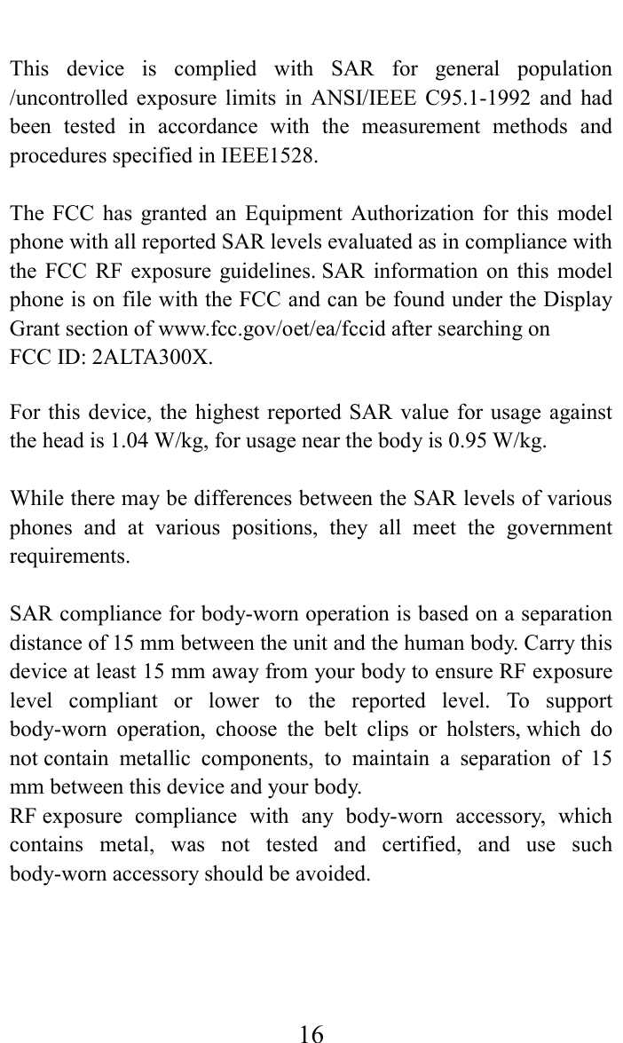     16 This  device  is  complied  with  SAR  for  general  population /uncontrolled  exposure  limits  in  ANSI/IEEE  C95.1-1992  and  had been  tested  in  accordance  with  the  measurement  methods  and procedures specified in IEEE1528.  The  FCC  has  granted  an  Equipment  Authorization  for  this  model phone with all reported SAR levels evaluated as in compliance with the  FCC  RF  exposure  guidelines. SAR  information  on  this  model phone is on file with the FCC and can be found under the Display Grant section of www.fcc.gov/oet/ea/fccid after searching on   FCC ID: 2ALTA300X.  For this  device,  the  highest reported SAR  value  for usage  against the head is 1.04 W/kg, for usage near the body is 0.95 W/kg.  While there may be differences between the SAR levels of various phones  and  at  various  positions,  they  all  meet  the  government requirements.  SAR compliance for body-worn operation is based on a separation distance of 15 mm between the unit and the human body. Carry this device at least 15 mm away from your body to ensure RF exposure level  compliant  or  lower  to  the  reported  level.  To  support body-worn  operation,  choose  the  belt  clips  or  holsters, which  do not contain  metallic  components,  to  maintain  a  separation  of  15 mm between this device and your body.   RF exposure  compliance  with  any  body-worn  accessory,  which contains  metal,  was  not  tested  and  certified,  and  use  such body-worn accessory should be avoided.  