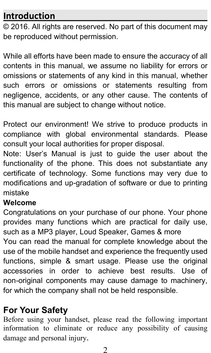     2Introduction                                                                                   &copy; 2016. All rights are reserved. No part of this document may be reproduced without permission.  While all efforts have been made to ensure the accuracy of all contents  in this manual, we  assume  no  liability for  errors or omissions or statements of any kind in this manual, whether such  errors  or  omissions  or  statements  resulting  from negligence,  accidents,  or  any  other  cause.  The  contents  of this manual are subject to change without notice.  Protect  our  environment!  We  strive  to  produce  products  in compliance  with  global  environmental  standards.  Please consult your local authorities for proper disposal. Note:  User&rsquo;s  Manual  is  just  to  guide  the  user  about  the functionality  of  the  phone.  This  does  not  substantiate  any certificate  of  technology.  Some  functions  may  very  due  to modifications and up-gradation of software or due to printing mistake Welcome Congratulations on your purchase of our phone. Your phone provides  many  functions  which  are  practical  for  daily  use, such as a MP3 player, Loud Speaker, Games &amp; more You can read the manual for complete knowledge about the use of the mobile handset and experience the frequently used functions,  simple  &amp;  smart  usage.  Please  use  the  original accessories  in  order  to  achieve  best  results.  Use  of non-original  components  may  cause  damage  to  machinery, for which the company shall not be held responsible.   For Your Safety Before  using  your  handset,  please  read  the  following  important information  to  eliminate  or  reduce  any  possibility  of  causing damage and personal injury. 