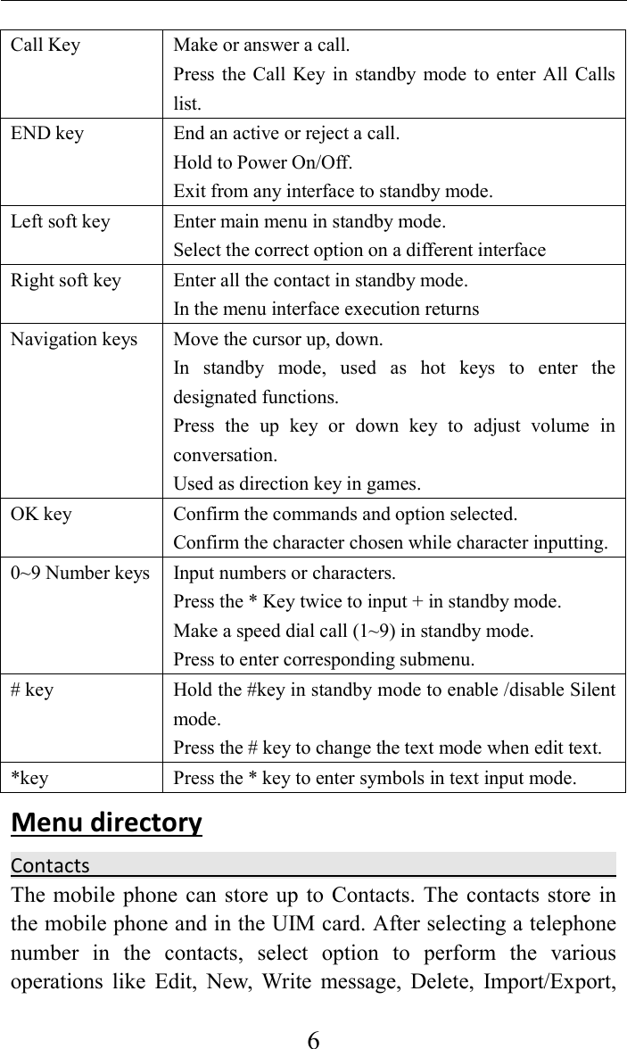     6Call Key    Make or answer a call. Press  the Call  Key  in  standby  mode  to enter  All  Calls list. END key  End an active or reject a call. Hold to Power On/Off. Exit from any interface to standby mode. Left soft key    Enter main menu in standby mode. Select the correct option on a different interface Right soft key    Enter all the contact in standby mode. In the menu interface execution returns Navigation keys  Move the cursor up, down. In  standby  mode,  used  as  hot  keys  to  enter  the designated functions. Press  the  up  key  or  down  key  to  adjust  volume  in conversation. Used as direction key in games. OK key  Confirm the commands and option selected. Confirm the character chosen while character inputting. 0~9 Number keys Input numbers or characters. Press the * Key twice to input + in standby mode. Make a speed dial call (1~9) in standby mode. Press to enter corresponding submenu. # key  Hold the #key in standby mode to enable /disable Silent mode. Press the # key to change the text mode when edit text. *key  Press the * key to enter symbols in text input mode. Menu directory   Contacts                                                                                                                          The mobile phone  can store up  to  Contacts. The  contacts store  in the mobile phone and in the UIM card. After selecting a telephone number  in  the  contacts,  select  option  to  perform  the  various operations  like  Edit,  New,  Write  message,  Delete,  Import/Export, 