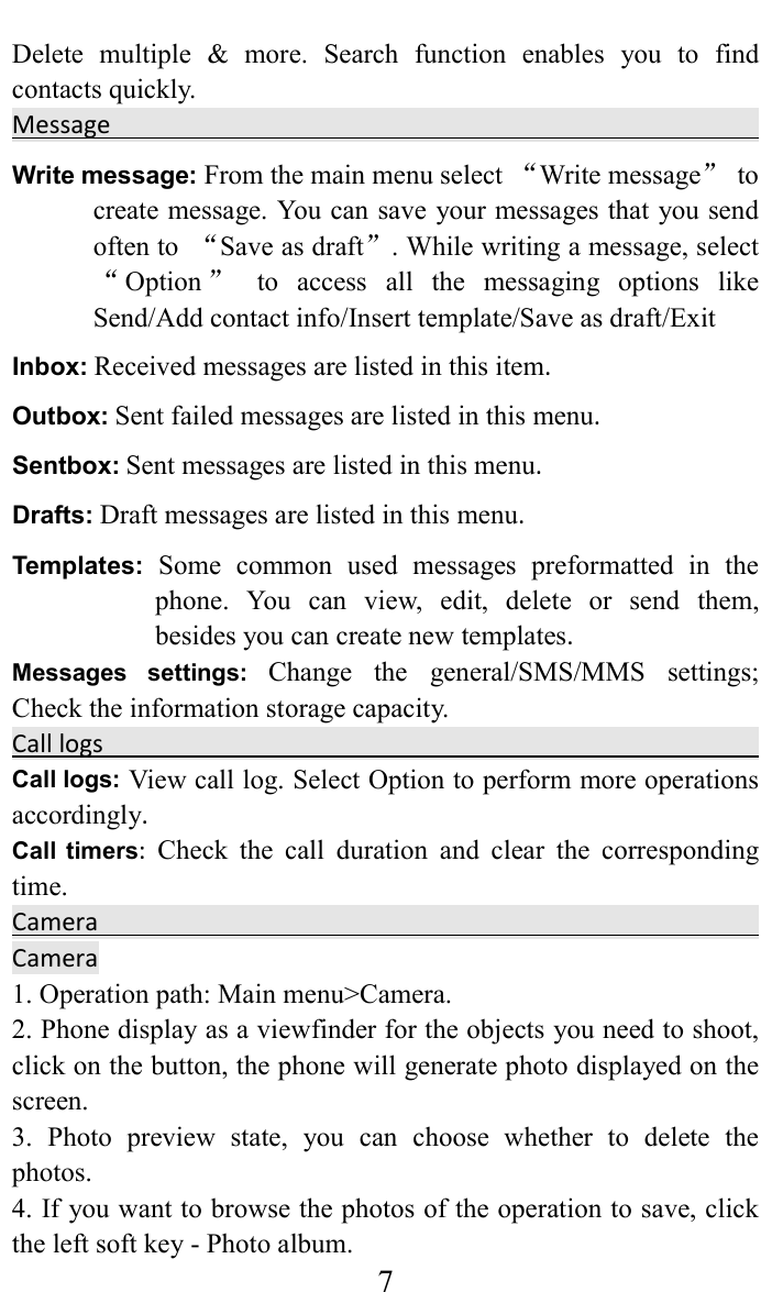     7Delete  multiple  &amp;  more.  Search  function  enables  you  to  find contacts quickly.   Message                                                                                                        Write message: From the main menu select &ldquo;Write message&rdquo;  to create message. You can save your messages that you send often to  &ldquo;Save as draft&rdquo;. While writing a message, select &ldquo;Option &rdquo;  to  access  all  the  messaging  options  like Send/Add contact info/Insert template/Save as draft/Exit Inbox: Received messages are listed in this item. Outbox: Sent failed messages are listed in this menu. Sentbox: Sent messages are listed in this menu. Drafts: Draft messages are listed in this menu. Templates: Some  common  used  messages  preformatted  in  the phone.  You  can  view,  edit,  delete  or  send  them, besides you can create new templates. Messages  settings: Change  the  general/SMS/MMS  settings; Check the information storage capacity. Call logs                                                                                                                 Call logs: View call log. Select Option to perform more operations accordingly. Call  timers:  Check  the  call  duration  and  clear  the  corresponding time. Camera                                                                                   Camera                                                                    1. Operation path: Main menu>Camera.   2. Phone display as a viewfinder for the objects you need to shoot, click on the button, the phone will generate photo displayed on the screen.   3.  Photo  preview  state,  you  can  choose  whether  to  delete  the photos.   4. If you want to browse the photos of the operation to save, click the left soft key - Photo album.   