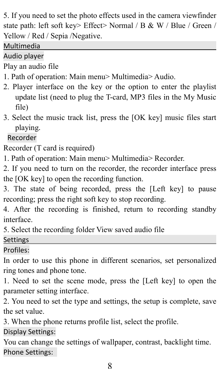    85. If you need to set the photo effects used in the camera viewfinder state path: left soft key> Effect> Normal / B &amp; W / Blue / Green / Yellow / Red / Sepia /Negative. Multimedia                                                                                              Audio player Play an audio file   1. Path of operation: Main menu> Multimedia> Audio.   2.  Player  interface  on  the  key  or  the  option  to  enter  the  playlist update list (need to plug the T-card, MP3 files in the My Music file)   3. Select the music track list, press the [OK key] music files start playing.    Recorder   Recorder (T card is required)   1. Path of operation: Main menu> Multimedia> Recorder.   2. If you need to turn on the recorder, the recorder interface press the [OK key] to open the recording function.   3.  The  state  of  being  recorded,  press  the  [Left  key]  to  pause recording; press the right soft key to stop recording.   4.  After  the  recording  is  finished,  return  to  recording  standby interface.   5. Select the recording folder View saved audio file   Settings                                                 Profiles: In  order  to  use  this  phone  in  different  scenarios,  set  personalized ring tones and phone tone.   1.  Need  to  set  the  scene  mode,  press  the  [Left  key]  to  open  the parameter setting interface.   2. You need to set the type and settings, the setup is complete, save the set value.   3. When the phone returns profile list, select the profile.   Display Settings:   You can change the settings of wallpaper, contrast, backlight time. Phone Settings:   