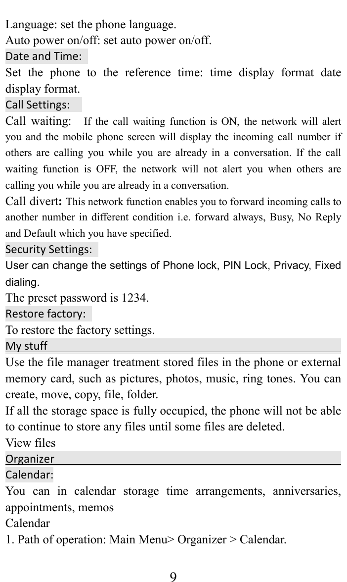     9Language: set the phone language.   Auto power on/off: set auto power on/off. Date and Time:   Set  the  phone  to  the  reference  time:  time  display  format  date display format.   Call Settings:     Call  waiting:   If  the  call  waiting  function  is  ON,  the  network  will  alert you  and  the  mobile  phone screen  will  display the  incoming call  number  if others  are  calling  you  while  you  are  already  in  a  conversation.  If  the  call waiting  function  is  OFF,  the  network  will  not  alert  you  when  others  are calling you while you are already in a conversation. Call divert: This network function enables you to forward incoming calls to another  number  in  different  condition  i.e. forward  always, Busy,  No  Reply and Default which you have specified.   Security Settings:   User can change the settings of Phone lock, PIN Lock, Privacy, Fixed dialing. The preset password is 1234. Restore factory:   To restore the factory settings. My stuff                                                                                 Use the file manager treatment stored files in the phone or external memory card, such as pictures, photos, music, ring tones. You can create, move, copy, file, folder.   If all the storage space is fully occupied, the phone will not be able to continue to store any files until some files are deleted.   View files                                               Organizer                                                                                  Calendar: You  can  in  calendar  storage  time  arrangements,  anniversaries, appointments, memos   Calendar   1. Path of operation: Main Menu> Organizer > Calendar.   